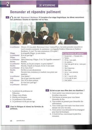 JE M'EXPRIME
I
Demander et répondre poliment
t(~ CD • 027 Bienvenue à Bordeaux. À l'occasion d'un stage linguistique, les élèves rencontrent
leur professeur. Écoutez et répondez vrai ou faux.
Le professeur Silence, s'il vous plaît. Bienvenue à tous ! Aujourd'hui, c'est notre première rencontre et
tout le monde se présente. Je commence : je m'appelle Frédéric Delaveine et j'habite à
Bordeaux. À vous ! Tu veux commencer, s'il te plaît ?
Filippo Je m'appelle Filippo ; je suis italien.
Le professeur Et tu as quel âge ?
Filippo 14 ans.
Le professeur Merci beaucoup, Filippo. À toi. Tu t'appelles comment ?
Klavdia Klavdia.
Le professeur Pardon, je n'ai pas compris : tu peux répéter ?
Klavdia Klavdia, Claude en français. Et j'ai 14 ans aussi.
Le professeur Et tu viens d'où ?
Klavdia De Kiev, je suis ukrainienne.
Anja Excusez-moi, monsieur, je voudrais vous poser une
question.
Le professeur Avec plaisir !
Anja Est-ce que vous êtes marié ?
Le professeur Oui. Et j'ai deux enfants.
Anja Et vous avez quel âge ?
Le professeur Devinez !
• Les formules de politesse
Excuse-moi... / Excusez-moi...
Pardon.
S'il te / vous plaît.
Je voudrais...
C'est très gentil de ta / votre part.
Merci.
Merci beaucoup.
Merci bien.
Je te / vous remercie.
De rien.
Je t' / vous en prie.
Il n'y a pas de quoi.
Avec plaisir.
1. Le prénom du professeur est
Delaveine.
2. Filippo vient d'Italie.
3. Klavdia est française.
4. Le professeur a des enfants.
5. Le professeur ne dit pas son âge.
Lisez le dialogue et relevez les formules de
politesse.
Qu'est-ce que vous dites dans ces situations ?
1. Un(e) ami(e) vous remercie parce que vous
lui prêtez cinq euros.
2. Une femme se pousse pour vous laisser
descendre du bus.
3. Vous arrêtez un passant pour demander des
informations.
4. Vous voulez que votre mère vous laisse sortir
demain soir avec vos amis.
5. Un(e) ami(e) vous demande de l'accompagner
pour faire les boutiques.
6. À l'arrêt de bus, vous écrasez le pied d'un
monsieur.
42 quarante-deux
 