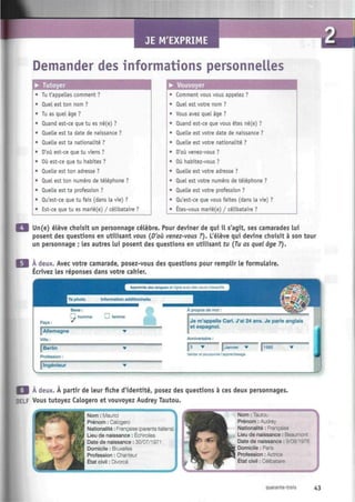 JE M'EXPRIME CM
Demander des informations personnelles
• Tutoyer
Tu t'appelles comment ?
duel est ton nom ?
Tu as quel âge ?
Quand est-ce que tu es né(e) ?
Quelle est ta date de naissance ?
Quelle est ta nationalité ?
D'où est-ce que tu viens ?
Où est-ce que tu habites ?
Quelle est ton adresse ?
Quel est ton numéro de téléphone ?
Quelle est ta profession ?
Qu'est-ce que tu fais (dans la vie) ?
Est-ce que tu es marié(e) / célibataire ?
• Vouvoyer
Comment vous vous appelez ?
Quel est votre nom ?
Vous avez quel âge ?
Quand est-ce que vous êtes né(e) ?
Quelle est votre date de naissance ?
Quelle est votre nationalité ?
D'où venez-vous ?
Où habitez-vous ?
Quelle est votre adresse ?
Quel est votre numéro de téléphone ?
Quelle est votre profession ?
Qu'est-ce que vous faites (dans la vie) ?
Êtes-vous marié(e) / célibataire ?
Un(e) élève choisit un personnage célèbre. Pour deviner de qui il s'agit, ses camarades lui
posent des questions en utilisant vous {D'où venez-vous ?). L'élève qui devine choisit à son tour
un personnage ; les autres lui posent des questions en utilisant tu {Tu as quel âge ?).
A deux. Avec votre camarade, posez-vous des questions pour remplir le formulaire.
Écrivez les réponses dans votre cahier.
| À deux. À partir de leur fiche d'identité, posez des questions à ces deux personnages.
OELF Vous tutoyez Calogero et vouvoyez Audrey Tautou.
Nom : Maurici
Prénom : Calogero
Nationalité : Française (parents italiens)
a
k
iv ^H
Lieu de naissance : Échirolles
Date de naissance : 30/07/1971
Domicile : Bruxelles
Profession : Chanteur
État civil : Divorcé
Nom : Tautou
Prénom : Audrey
Nationalité : Française
Lieu de naissance : Beaumont
Date de naissance : 9/08/1976
Domicile : Paris
Profession : Actrice
État civil : Célibataire
quarante-trois 43
 