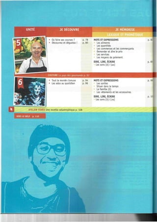 EMORISE
CULTURE Le pays des gourmands p. 92
Tout le monde s'amuse
Les ados au quotidien
MOTS ET EXPRESSIONS
Les aliments
Les quantités
Les commerces et les commerçants
Demander et dire le prix
Les services
Les moyens de paiement
DIRE, LIRE, ÉCRIRE
Les sons [à] / [an]
MOTS ET EXPRESSIONS
Les sorties
Situer dans le temps
La famille (2)
Les vêtements et les accessoires
p. 82
p. 85
p. 98.
DIRE, LIRE, ECRIRE
Les sons [5] / [on]
p. 101
ATELIER VIDEO Une recette catastrophique p. 108
VERS LE DELF p. 110
 