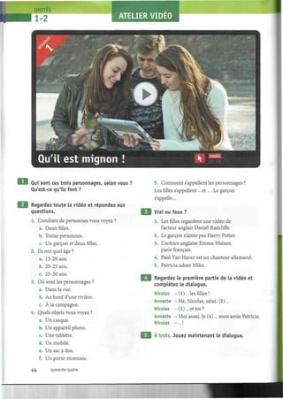 II!.
UNITES
1-2 ATELIER VIDEO
î
Qui sont ces trois personnages, selon vous ?
Qu'est-ce qu'ils font ?
Regardez toute la vidéo et répondez aux
questions.
1. Combien de personnes vous voyez ?
a. Deux filles.
b. Treize personnes.
c. Un garçon et deux filles.
2. Ils ont quel âge ?
a. 15-20 ans.
b. 20-25 ans.
c. 25-30 ans.
3. Où sont les personnages ?
a. Dans la rue.
b. Au bord d'une rivière.
c. À la campagne.
4. Quels objets vous voyez ?
a. Un casque.
b. Un appareil photo.
c. Une tablette.
d. Un mobile.
e. Un sac à dos.
f. Un porte-monnaie.
5. Comment s'appellent les personnages ?
Les filles s'appellent... et.... Le garçon
s'appelle....
Vrai ou faux ?
1. Les filles regardent une vidéo de
l'acteur anglais Daniel Radcliffe.
2. Le garçon n'aime pas Harry Porter.
3. L'actrice anglaise Emma Watson
parle français.
4. Paul Van Haver est un chanteur allemand.
5. Patricia adore Mika.
Regardez la première partie de la vidéo et
complétez le dialogue.
Nicolas -(1)... les filles!
Annette - Hé, Nicolas, salut. (2)...
Nicolas - (3)... et toi?
Annette - Moi aussi. Je (4)... mon amie Patricia.
Nicolas -... !
À trois. Jouez maintenant le dialogue.
44 quarante-quatre
 