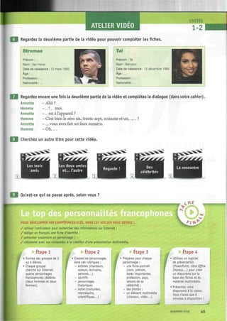 ATELIER VIDEO
UNITES
1-2 -
| Regardez la deuxième partie de la vidéo pour pouvoir compléter les fiches.
Stromae
Prénom :...
Nom : Van Haver
Date de naissance : 12 mars 1985
Âge : ...
Profession : ...
Nationalité : ...
Tal
Prénom : Tal
Nom : Benyerzi
Date de naissance : 12 décembre 1989
Âge : ...
Profession : ...
Nationalité :...
•-"' À
Regardez encore une fois la deuxième partie de la vidéo et complétez le dialogue (dans votre cahier).
Annette - Allô ?
Homme - ... !... moi.
Annette - ... est à l'appareil ?
Homme - C'est bien le zéro six, trente-sept, soixante et un,...,... ?
Annette - ..., vous avez fait un faux numéro.
Homme - Oh,....
Cherchez un autre titre pour cette vidéo.
Les trois Les deux amies
et... l'autre
Ln
La rencontre
| Qu'est-ce qui se passe après, selon vous ?
nnalites francophones
POUR DEVELOPPER VOS COMPETENCES-CLES, DANS CET ATELIER VOUS DEVREZ
/utiliser l'ordinateur pour rechercher des informations sur Internet ;
/rédiger en français une fiche d'identité ;
/présenter oralement un personnage ;
/collaborer avec vos camarades à la création d'une présentation multimédia.
HE
^ I H
LU
Etape 1
Formez des groupes de 3
ou 4 élèves.
Chaque groupe
cherche sur Internet
quatre personnages
francophones célèbres
(deux hommes et deux
femmes).
f
-^
Etape 2
Classez les personnages
dans ces rubriques :
- artistes (chanteurs,
acteurs, écrivains,
peintres...)
- sportifs
- personnages
historiques
- autre (couturiers,
mannequins,
scientifiques...)
I
I
Etape 3
Préparez pour chaque
personnage :
- une fiche-portrait
(nom, prénom,
dates importantes,
profession, pays,
raisons de sa
célébrité) ;
- des photos ;
- un élément multimédia
(chanson, vidéo...).
Etape 4
Utilisez un logiciel
de présentation
{PowerPoint Libre Office
Impress...) pour créer
un diaporama sur la
base des fiches et du
matériel multimédia.
Présentez votre
diaporama à la classe.
Vous n'avez que 8
minutes à disposition !
quarante-cinq
 