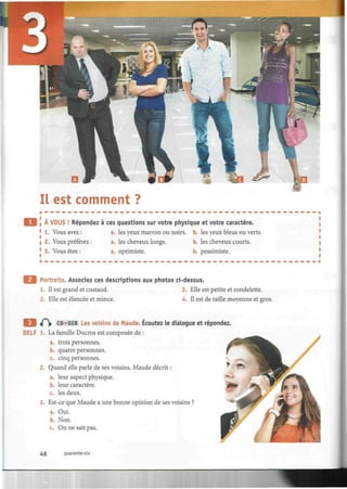 Il est comment ?
A VOUS ! Répondez à ces questions sur votre physique et votre caractère.
1. Vous avez : a. les yeux marron ou noirs, b. les yeux bleus ou verts.
2. Vous préférez : a. les cheveux longs. b. les cheveux courts.
3. Vous êtes : a. optimiste. b. pessimiste.
Portraits. Associez ces descriptions aux photos ci-dessus.
1. Il est grand et costaud. 3. Elle est petite et rondelette.
2. Elle est élancée et mince. 4. Il est de taille moyenne et gros.
Q «0> CD»028 Les voisins de Maude. Écoutez le dialogue et répondez.
DELF 1. La famille Ducros est composée de :
a. trois personnes.
b. quatre personnes.
c. cinq personnes.
2. Quand elle parle de ses voisins, Maude décrit :
a. leur aspect physique.
b. leur caractère.
c. les deux.
3. Est-ce que Maude a une bonne opinion de ses voisins ?
a. Oui.
b. Non.
c. On ne sait pas.
46 quarante-six
 