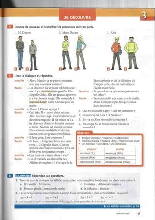 Ecoutez de nouveau et identifiez les personnes dont on parle.
1. M. Ducros 2. Mme Ducros 3. Alex
Lisez le dialogue et répondez.
Jennifer - Alors, Maude, ça se passe comment
avec vos nouveaux voisins ?
Maude - Les Ducros ? Ça se passe très bien avec
eux. Il y a une dame très gentille. Elle
s'appelle Chloé. Elle est grande, sportive
et a les cheveux longs. Elle ressemble à
madame Leroy, notre nouvelle prof de
maths.
Jennifer - Ah oui ? Elle est sympa ?
Maude - Oui, très. Il y a aussi deux enfants.
Alex, il a notre âge. Il a l'air studieux et
il est très mignon ! Il est mince et il a
les cheveux blonds et bouclés comme
sa mère. Noémie est encore un bébé.
Elle est toute rondelette et c'est un
amour, avec ses grands yeux bleus...
Jennifer - Et leur père, il est comment ?
Maude - Eh bien... Un grand brun aux yeux
verts... Il s'appelle Marc. C'est un
homme charmant et sociable. Et il est
drôle avec ses lunettes rouges !
Jennifer - Que font tes voisins, dans la vie ?
Maude - Lui, il travaille au Ministère des
Affaires étrangères : il s'occupe de la
Jennifer
Maude
Francophonie et de la diffusion du
français ; elle, elle est institutrice à
l'école maternelle.
Et quand est-ce que tu me présentes le
bel Alex ?
Pensons plutôt aux exercices de maths.
Mme Leroy n'est pas très généreuse
dans ses notes !
1. Qui est madame Leroy ? Elle est comment ?
2. Comment est Alex ? Et Noémie ?
3. Est-ce qu'Alex ressemble à son père ?
4. Est-ce que M. et Mme Ducros travaillent
ensemble ?
Observez
• Bonjour monsieur / madame / mademoiselle
• Monsieur Ducros / Madame Leroy / Mademoiselle Dulac
• Un monsieur / une dame / une demoiselle
singulier
monsieur (M.)
madame (Mme)
mademoiselle (Mlle)
pluriel
messieurs (MM.)
mesdames (Mmes)
mesdemoiselles (Mlles)
WililiLliLMlifl Répondez aux questions.
1. Trouvez dans le dialogue les articles contractés, puis complétez (oralement ou dans votre cahier).
a. Il travaille... Ministère. c. Ministère ... Affaires étrangères
b. Pensons plutôt... exercices de maths. d. la diffusion ... français
2. Les articles contractés se forment à partir d'une préposition et d'un article défini. Lesquels ?
au = à + ? aux =? + ? dw = ? + ? des = ? + ?
3. Les articles la et Z'se contractent-ils lorsqu'ils sont précédés de à ou de?
• Les articles contractés, p. 54
quarante-sept 47
 