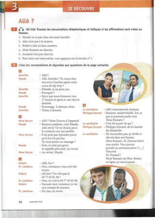 M JE DECOUVRE
Í
Allô?
if^» CD • 029 Écoutez les conversations téléphoniques et indiquez si les affirmations sont vraies ou
fausses.
1. Maude ne va pas chez son amie Jennifer.
2. Alex n'est pas à la maison.
3. Robert a fait un faux numéro.
4. Mme Romain est absente.
5. Armand n'est pas chez lui.
6. Pour faire une réservation, vous appuyez sur la touche n° 1.
Lisez les conversations et répondez aux questions de la page suivante.
Jennifer - Allô ?
Maude - Allô, Jennifer ? Tu viens chez
moi avec Caroline après votre
cours de hip-hop ?
Jennifer - Désolée, je ne peux pas.
Maude - Pourquoi ?
Jennifer - Parce que nous finissons vers
17 heures et après je vais chez le
dentiste.
Maude - Dommage. À demain, alors.
Jennifer - Tchao, à demain.
Mme Ducros - Allô ? Mme Ducros à l'appareil.
Maude - Bonjour madame, c'est Maude.
Alex est là ? Je ne réussis pas à
le contacter sur son mobile.
Mme Ducros - Il ne peut pas répondre parce
qu'il est à la piscine.
Tu veux laisser un message ?
Maude - Non, ce n'est pas grave.
Je rappelle plus tard. Au revoir.
Mme Ducros - Au revoir, Maude.
Robert - Allô, Luc ?
M. Lamboux - Non, monsieur, vous avez fait
erreur.
Robert - Ah bon ? Ce n'est pas le
04 77 65 81 96 ?
M. Lamboux - Non, ici c'est le 0411 65 82 96.
Robert - Excusez-moi, monsieur, je me
suis trompé de numéro.
M. Lamboux - De rien, au revoir.
O
La secrétaire
Philippe Durand
La secrétaire
Philippe Durand
La secrétaire
• ABC International, bonjour.
Bonjour, mademoiselle. Est-ce
que je pourrais parler avec
Mme Romain ?
C'est de la part de qui ?
Philippe Durand, de la Gazette
du dimanche.
• Ne raccrochez pas, je vérifie si
elle est dans son bureau.
Mme Romain, M. Durand désire
vous parler. Vous pouvez
prendre la communication ? [...]
D'accord.
M. Durand ?
Mme Romain est libre. Restez
en ligne, je vous la passe.
48 quarante-huit
 