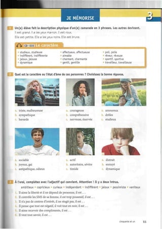 JE MEMORISE
Un(e) élève fait la description physique d'un(e) camarade en 3 phrases. Les autres devinent.
Il est grand. Il a les yeux marron. Il est roux.
Elle est petite. Elle a les yeux noirs. Elle est brune.
¿m
CD 035 Le caractère
studieux, studieuse
indifférent, indifférente
jaloux, jalouse
dynamique
affectueux, affectueuse
aimable
charmant, charmante
gentil, gentilLe
poli, polie
rêveur, rêveuse
sportif, sportive
travailleur, travailleuse
Quel est le caractère ou l'état d'âme de ces personnes ? Choisissez la bonne réponse.
triste, malheureuse
sympathique
bavarde
L."
| f e
i vË
Rt
a. courageuse
compréhensive
c. nerveuse, énervée
amoureux
drôles
c. studieux
joyeux, gai
antipathique, odieux
actif
b. autoritaire, sévère
timide
. distrait
b. ennuyé
dynamique
A l'oral, complétez avec l'adjectif qui convient. Attention ! Il y a deux intrus.
ambitieux capricieux curieux indépendant indifférent jaloux pessimiste vaniteux
1. Il aime la liberté et il ne dépend de personne, il est... .
Il contrôle les SMS de sa femme, il est trop possessif, il est... .
Il n'a pas de centres d'intérêt, il ne réagit pas, il est....
4. Il pense que tout est négatif, il voit tout en noir, il est....
Il aime recevoir des compliments, il est....
Il veut tout savoir, il est....
cinquante et un 51
 