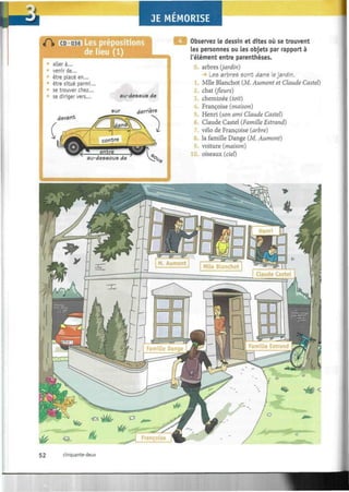 JE MEMORISE
A CD s prépositions
de lieu (1)
:
aller à...
- venir de...
être placé en...
» être situé parmi...
se trouver chez...
se diriger vers...
devant
au-dessus de
sur derrière
Observez le dessin et dites où se trouvent
les personnes ou les objets par rapport à
l'élément entre parenthèses.
0. arbres (jardin)
Les arbres sont dans le jardin.
Mlle Blanchot (M. Aumont et Claude Castel)
2. chat (fleurs)
3. cheminée (toit)
4. Françoise (maison)
5. Henri (son ami Claude Castel)
Claude Castel (Famille Estrand)
vélo de Françoise (arbre)
la famille Dange (M. Aumont)
9. voiture (maison)
10. oiseaux (ciel)
52 cinquante-deux
 
