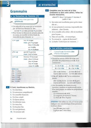 Grammaire
• La formation du féminin (3)
Mme Leroy n'est pas très
généreuse.
J• Les adjectifs et les noms qui se terminent
par -er font leur féminin en -ère :
ouvrier -* ouvrière, premier *» première
• Pour former le féminin de certains adjectifs
ou noms, on modifie la lettre finale du
masculin en plus d'ajouter -e :
-c -> -que
-/-* -ve
-x -» -se
turc -*• turque
mais : grec -» grecque
blanc -» blanche
sec -» sèctte
dwc •*• duchesse
sportif-* sportive
mais : bref-* firève
heureux -* heureuse
mais : doux-* douce
faux-*fausse
roux -* rousse
vieux -* vieille
Autres cas :
dieu -» déesse
frais -* fraîche
long -* longue
beau -* belle
mou -* molle
fou -* folle
A l'oral, transformez au féminin.
1. Un chat blanc.
2. Un amoureux compréhensif.
3. Un conseiller financier.
4. Un Grec créatif.
5. Un époux jaloux.
6. Un infirmier roux.
7. Un vieux fou.
8. Un boucher fier.
9. Un veuf généreux.
10. Un jumeau naïf.
Complétez avec les mots de la liste
(oralement ou dans votre cahier). Faites les
accords nécessaires.
attentif • doux • ennuyeux • nouveau •
public • sec
1. Ses notes sont excellentes parce qu'en classe
elle est....
2. Je vous présente le nouveau responsable des
relations... chez Citroën.
3. Je te conseille cette crème : elle est excellente
pour la peau ....
4. Mary est une fille ... et romantique.
5. Tu connais la... copine de Bertrand ?
6. La barbe ! Cette leçon est vraiment... !
• Les articles contractés
S*
travaille au Ministère des
Affaires étrangères.
JQuand les articles définis le et les sont
précédés des prépositions à et de, ils se
contractent :
à + le -* au
de + Le -* du
à + Les -* aux
de + Les -* des
Elle va au cinéma. Je viens du lycée.
Ilpense aux vacances. La mère des enfants.
• À la, à V, de la et de V ne se contractent
jamais.
Elle va à la piscine. Je viens de la gare.
Ilpense à l'avenir. La mère de l'enfant.
• Avec les années, les heures ou avec
monsieur, madame et mademoiselle suivis
d'un nom propre, on utilise les prépositions
simples :
Les événements de 2010.
Les magasinsferment à 17 heures.
Le chien de Mme Dupont.
ATTENTION ! On utilise au, à la, à Y et aux pour
indiquer une caractéristique d'une personne
ou d'une chose :
unefile aux yeux verts
le garçon au T-shirt blanc
54 cinquante-quatre
 