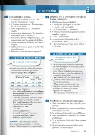 JE M'ENTRAINE
Choisissez l'option correcte.
1. Je n'aime pas la couleur de la/du/des
nouvelle voiture de mes voisins.
2. Je voudrais parler aux /au/ des responsable
des I délai du ventes.
3. J'aime les garçons aux /au/ des cheveux
bouclés.
4. Le numéro de téléphone des I de I du théâtre
Victor-Hugo est le 01 56 78 95 81.
5. Mon prof de français veut parler aux I àl des
mes parents et aux I à I des parents de Loïc.
6. Nous accompagnons Guillaume auxI au/à Y
aéroport.
7. La fille délai à la I du queue de cheval est la
soeur d'Alexandre.
8. Tu aimes la forme des I del du ses yeux ?
• Les pronoms personnels toniques
Ça se passe très bien avecc eux.
• On parle de pronoms personnels toniques
car c'est sur ces pronoms que tombe
l'accent tonique dans une phrase :
sing.
plur.
lre
pers.
moi
nous
2e
pers.
toi
vous
3e
pers.
mase.
lui
eux
fém.
elle
elles
• Ces pronoms s'utilisent :
- pour renforcer le sujet ou pour souligner
une opposition. Dans ce cas, il précède le
pronom sujet «normal» :
Dans cettefamille moi, je travaille tout le
temps et vous, vous regardez la télé !
- dans les phrases sans verbe, tout seuls :
Qui parlefrançais ici ? Lui.
- après c'est ou ce sont:
C'est vous ?
- après les prépositions :
Je travaille avec I sans /pour eux.
- avec aussi, non plus et même :
Moi aussi, je parle anglais.
ATTENTION ! C'est s'utilise avec tous les
pronoms toniques, singuliers et pluriels ;
ce sont s'utilise uniquement avec eux et elles.
Complétez avec le pronom personnel sujet ou
tonique (oralement).
0. Moi, je parle allemand. Et toi ?
1. - Marie parle bien anglais, et son frère ?
- ... aussi,... parle bien anglais.
2. ... ne vais plus chez... :... sont odieux !
3. C'est l'anniversaire de mariage de mes parents :
ce cadeau est pour ... .
4. ... aussi... viens ce soir ?
5. ..., nous sommes informaticiens. Et...,
qu'est-ce que ... faites ?
6. - Qui est cette actrice ? C'est Emma Watson ?
- Oui, c'est... .
• Le pronom sujet on (on = nous)
CaroWne et moi, on est à la
I bibliothèque.
)
• On est un pronom personnel sujet qui est
très souvent employé dans la langue parlée
à la place de nous.
• Même s'il renvoie à plusieurs personnes,
il se construit avec un verbe conjugué à la
3e
personne du singulier.
On commence = Nous commençons.
• Quand on veut le renforcer, on utilise le
pronom tonique nous.
Nous, on commence àfaire le plan.
• Quand on = nous, les adjectifs et les
participes s'accordent avec le sujet
représenté par le pronom.
On est assises à l'entrée de la salle.
Transformez les phrases suivantes avec on.
1. Nous sommes d'accord pour vous aider, nous
arrivons !
2. Nous avons des voisins sympas ; nous allons
souvent jouer chez eux.
3. Le lundi, nous finissons les cours à 17 heures.
4. Nous sommes super contentes d'être invitées
par Stéphane.
5. Tu as le téléphone de Jennifer ? Nous, nous ne
l'avons pas.
6. Nous, nous n'aimons pas le hip hop, nous
préférons la danse classique.
cinquante-cinq 55
 