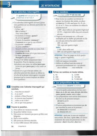 Il
• Les adverbes interrogatifs
Et quand est-ce que tu me
i présentes le bel Alex ?
J• Les adverbes interrogatifs servent à poser
une question sur un élément particulier de
la phrase :
- le lieu : où ?
Où tu habites ?
Vous venez d'où ?
- le moment, le temps : quand ?
Ils arrivent quand ?
- la façon, la manière : comment ?
Comment est-ce que tu vas à l'école ?
- la quantité : combien ?
Tu pèses combien ?
Quand combien précède un nom, il est
accompagné de de :
Combien de temps est-ce que nous avons ?
- la cause : pourquoi ?
Pourquoi tufáis du sport ?
Pourquoi est utilisé uniquement dans
la question. Pour la réponse ou pour
introduire une cause, on utilise parce que :
Jefais du sport parce queje veux rester en
forme.
• Quand est-ce que n'est pas utilisé, ces
adverbes peuvent être placés au début ou
à la fin de la phrase interrogative (excepté
pourquoi qui se trouve toujours au début
de la question).
Complétez avec l'adverbe interrogatif qui
convient.
1. ... vous êtes en retard ?
2. ... tu as mal ?
3. ... enfants a Mme Ducros ?
4. ... tu trouves mes lunettes ?
5. ... coûte ce sac à dos ?
6. ... est-ce que vous partez ?
Trouvez la question.
1. Nous allons en vacances en août.
2. Jacqueline habite à Lyon.
3. Mes amies ne viennent pas parce qu'elles sont
fatiguées.
4. Paul a trois mobiles.
5. Elle porte ses cheveux attachés.
6. La tour Eiffel mesure 300 mètres.
• Les nombres
_M -Jci c'est le 04 77 65 ¿32 96. J
• Pour écrire un nombre (en lettres) et
séparer les dizaines des unités, on place
un tiret de 17 à 99, sauf pour 21, 31, 41,
51,61 et 71. Pour ces nombres on utilise la
conjonction et :
2 689 : deux mille six cent quatre-vingt-neuf
23 571 : vingt-trois mille cinq cent soixante
et onze
• Vingt et cent prennent un -s s'ils sont
multipliés par le chiffre qui précède et s'ils
ne sont pas suivis d'un autre nombre :
600 : six cents
780 : sept cent quatre-vingts
mais :
2 100 : deux mille cent
689 : six cent quatre-vingt-neuf
ATTENTION ! Pour les pages on écrit quatre-
vingt (= quatre-vingtième).
• Mille est toujours invariable.
• Million et milliard sont des noms et
prennent normalement un -s au pluriel :
deux millions trois milliards
Écrivez ces nombres en toutes lettres.
1. 92 4. 12 800
2. 580 5. 743 086
3. 9281 6. 71 000 000
• Les prépositions de lieu
Rendez-vous devant le cinéma.
• Les principales prépositions de lieu sont :
dans, en, à, de, sur, sous, devant, derrière,
entre, parmi, contre, vers et chez.
• Ces prépositions sont suivies directement
du nom ou du pronom tonique :
devant la porte
vers nous
• D'autres prépositions se terminent par de
qui introduit le nom ou le pronom :
au-dessus de la moyenne
au-dessous de zéro
ATTENTION ! Après en, le nom est employé
sans article : en classe. Après chez, on trouve
seulement des noms de personnes ou des
pronoms : chez le boucher, chez moi.
56 cinquante-six
 