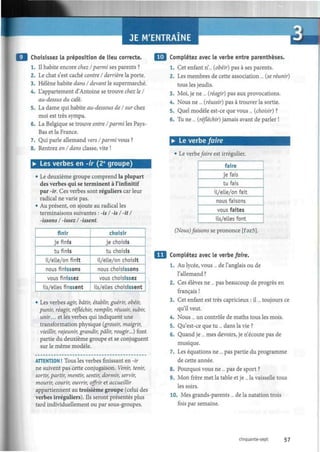 JE M'ENTRAINE t -
Choisissez la préposition de lieu correcte.
1. Il habite encore chez / parmi ses parents ?
2. Le chat s'est caché contre I derrière, la porte.
3. Hélène habite dans I devant le supermarché.
4. L'appartement d'Antoine se trouve chez le I
au-dessus du café.
5. La dame qui habite au-dessous de I sur chez
moi est très sympa.
6. La Belgique se trouve entre /parmi les Pays-
Bas et la France.
7. Qui parle allemand vers /parmi vous ?
8. Rentrez en I dans classe, vite !
• Les verbes en -ir (2e
groupe)
• Le deuxième groupe comprend la plupart
des verbes qui se terminent à l'infinitif
par -ir. Ces verbes sont réguliers car leur
radical ne varie pas.
• Au présent, on ajoute au radical les
terminaisons suivantes : -is I -is I -it I
-issons I -issez I -issent.
finir
je finis
tu finis
il/elle/on finit
nous finissons
vous finissez
ils/elles finssent
choisir
je choisis
tu choisis
il/elle/on choisit
nous choisissons
vous choisissez
ils/elles choisissent
• Les verbes agir, bâtir, établir, guérir, obéir,
punir, réagir, réfléchir, remplir, réussir, subir,
unir... et les verbes qui indiquent une
transformation physique (grossir, maigrir,
vieillir, rajeunir, grandir, pâlir, rougir...) font
partie du deuxième groupe et se conjuguent
sur le même modèle.
ATTENTION ! Tous les verbes finissant en -fi-
ne suivent pas cette conjugaison. Venir, tenir,
sortir, partir, mentir, sentir, dormir, servir,
mourir, courir, ouvrir, offrir et accueillir
appartiennent au troisième groupe (celui des
verbes irréguliers). Ils seront présentés plus
tard individuellement ou par sous-groupes.
Complétez avec le verbe entre parenthèses.
1. Cet enfant n... (obéir) pas à ses parents.
2. Les membres de cette association ... (se réunir)
tous les jeudis.
3. Moi, je ne ... (réagir) pas aux provocations.
4. Nous ne ... (réussir) pas à trouver la sortie.
5. Quel modèle est-ce que vous... (choisir) ?
6. Tu ne ... (réfléchir) jamais avant de parler !
• Le verbe faire
• Le verbe faire est irrégulier.
faire
je fais
tu fais
il/elle/on fait
nous faisons
vous faites
ils/elles font
(Nous) faisons se prononce [fazo].
Complétez avec le verbe faire.
1. Au lycée, vous ... de l'anglais ou de
l'allemand?
2. Ces élèves ne ... pas beaucoup de progrès en
français !
3. Cet enfant est très capricieux : il... toujours ce
qu'il veut.
4. Nous ... un contrôle de maths tous les mois.
5. Qu'est-ce que tu ... dans la vie ?
6. Quand je ... mes devoirs, je n'écoute pas de
musique.
7. Les équations ne ... pas partie du programme
de cette année.
8. Pourquoi vous ne... pas de sport ?
9. Mon frère met la table et je ... la vaisselle tous
les soirs.
10. Mes grands-parents ... de la natation trois
fois par semaine.
cinquante-sept 57
 