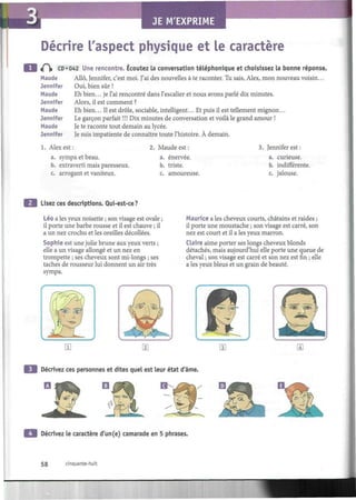 I
Décrire l'aspect physique et le caractère
«P)> CD «042 Une rencontre. Écoutez la conversation téléphonique et choisissez la bonne réponse.
Maude Allô, Jennifer, c'est moi. J'ai des nouvelles à te raconter. Tu sais, Alex, mon nouveau voisin...
Oui, bien sûr !
Eh bien... je l'ai rencontré dans l'escalier et nous avons parlé dix minutes.
Alors, il est comment ?
Eh bien... Il est drôle, sociable, intelligent... Et puis il est tellement mignon...
Jennifer
Maude
Jennifer
Maude
Jennifer
Maude
Jennifer
Le garçon parfait !!! Dix minutes de conversation et voilà le grand amour !
Je te raconte tout demain au lycée.
Je suis impatiente de connaître toute l'histoire. À demain.
1. Alex est :
a. sympa et beau.
b. extraverti mais paresseux.
c. arrogant et vaniteux.
2. Maude est :
a. énervée.
b. triste.
c. amoureuse.
3. Jennifer est :
a. curieuse.
b. indifférente.
c. jalouse.
Lisez ces descriptions. Qui-est-ce?
Léo a les yeux noisette ; son visage est ovale ;
il porte une barbe rousse et il est chauve ; il
a un nez crochu et les oreilles décollées.
Sophie est une jolie brune aux yeux verts ;
elle a un visage allongé et un nez en
trompette ; ses cheveux sont mi-longs ; ses
taches de rousseur lui donnent un air très
sympa.
Maurice a les cheveux courts, châtains et raides ;
il porte une moustache ; son visage est carré, son
nez est court et il a les yeux marron.
Claire aime porter ses longs cheveux blonds
détachés, mais aujourd'hui elle porte une queue de
cheval ; son visage est carré et son nez est fin ; elle
a les yeux bleus et un grain de beauté.
Décrivez ces personnes et dites quel est leur état d'âme.
Décrivez le caractère d'un(e) camarade en 5 phrases.
58 cinquante-huit
 