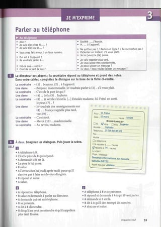 JE M'EXPRIME
Parler au téléphone
• Au téléphone
• Allô?
• Je suis bien chez M. ... ?
• Je suis bien au 01... ?
Vous avez fait erreur / un faux numéro.
Qui est à l'appareil ?
Je voudrais parler à...
Est-ce que... est là ?
C'est de la part de qui ?
Société ..., j'écoute.
M. ... à l'appareil.
Ne quittez pas ! / Restez en ligne ! / Ne raccrochez pas !
Patientez un instant, s'il vous plaît.
Je te (vous) Le (la) passe.
• Je vais rappeler plus tard.
• Je vous laisse mes coordonnées.
• Je peux laisser un message ?
• Tu veux / Vous voulez Laisser un message ?
Le directeur est absent ; la secrétaire répond au téléphone et prend des notes.
Dans votre cahier, complétez le dialogue sur la base de la fiche ci-contre.
La secrétaire - (1)... bonjour. (2)... à l'appareil.
Une dame - Bonjour, mademoiselle. Je voudrais parler à (3)... s'il vous plaît.
La secrétaire - C'est de la part de qui ?
Une dame - (4)..., de la (5)... Inphoto.
La secrétaire - (6) ..., je vérifie s'il est là. [...] Désolée madame, M. Frétel est sorti.
Je peux (7)... ?
Une dame - Je voudrais des renseignements sur
(8)... . Mais je rappelle plus tard,
vers (9)....
La secrétaire - C'est noté.
Une dame - Merci. (10)..., mademoiselle.
La secrétaire - Au revoir, madame.
À deux. Imaginez les dialogues. Puis jouez la scène.
DELF
• A téléphone à B.
• C'est le père de B qui répond.
• A demande si B est là.
• Le père le lui passe.
• B salue.
• A l'invite chez lui jeudi après-midi parce qu'il
n'arrive pas à faire ses devoirs d'anglais.
• B répond et salue.
• A salue.
pour ...M-ir^L.
Date ...!?.m<?rs Heure .JOh25
EUROTABLET
DM. S/Mrne DMite .J^?.1
)*?
Société (hphÇto
Téléphone...Q?8 66 9.3.Q2
Fax
Mobile
D a téléphoné
G à rappeler à heures
f/ rappelle à ,M.. heures
D urgent
Objet / Message
Pemands. infe.rmat-.Lans.mr..nouvelle
UMe.Pte.56Y.$Z
Appel reçu par .J.flsig.n.ç..
• A répond au téléphone.
• B salue et demande à parler au directeur.
• A demande qui est au téléphone.
• B se présente.
• A dit à B d'attendre.
• B dit qu'il ne peut pas attendre et qu'il rappellera
plus tard. Il salue.
• A téléphone à B et se présente.
• B répond et demande à A à qui il veut parler.
• A demande si C est là.
• B dit à A qu'il s'est trompé de numéro.
• A s'excuse et salue.
cinquante-neuf 59
 