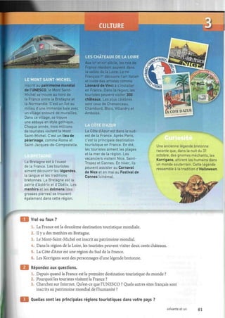 yy
imx
LE MONT
Inscrit au patrimoine mondial
de l'UNESCO, le Mont Saint-
Michel se trouve au nord de
la France entre la Bretagne et
la Normandie. C'est un Rot au
milieu d'une immense baie avec
un village entouré de murailles.
Dans ce village, se trouve
une abbaye en style gothique.
Chaque année, trois millions
de touristes visitent le Mont
Saint-Michel. C'est un lieu de
pèlerinage, comme Rome et
Saint-Jacques-de-Compostelle.
La Bretagne est à l'ouest
de la France. Les touristes
aiment découvrir les légendes,
la langue et les traditions
bretonnes. La Bretagne est la
patrie d'Astérix et d'Obélix. Les
menhirs et les dolmens (des
grosses pierres] se trouvent
également dans cette région.
Aux xve
et xviB
siècle, les rois de
France résident souvent dans
la vallée de la Loire. Le roi
François Ier
découvre l'art italien
et invite des artistes comme
Léonard de Vinci à s installer
en France. Dans la région, les
touristes peuvent visiter 300
châteaux. Les plus célèbres
sont ceux de Chenonceau,
Chambord, Blois, Villandry et
Amboise.
E D'AZUR
La Côte d'Azur est dans le sud-
est de la France. Après Paris,
c'est la principale destination
touristique en France. En été,
les touristes aiment les plages
et la mer de la région. Les
vacanciers visitent Nice, Saint-
Tropez et Cannes. En hiver, ils
peuvent assister au Carnaval
de Nice et en mai au Festival de
Cannes (cinéma).
Une ancienne légende bretonne
raconte que, dans la nuit du 31
octobre, des gnomes méchants, les
Korrigans, attirent les humains dans
un monde souterrain. Cette légende
ressemble à la tradition d'Halloween.
Vrai ou faux ?
1. La France est la deuxième destination touristique mondiale.
2. Il y a des menhirs en Bretagne.
3. Le Mont-Saint-Michel est inscrit au patrimoine mondial.
4. Dans la région de la Loire, les touristes peuvent visiter deux cents châteaux.
5. La Côte d'Azur est une région du Sud de la France.
6. Les Korrigans sont des personnages d'une légende bretonne.
Répondez aux questions.
1. Depuis quand la France est la première destination touristique du monde ?
2. Pourquoi les touristes visitent la France ?
3. Cherchez sur Internet. Qu'est-ce que l'UNESCO ? Quels autres sites français sont
inscrits au patrimoine mondial de l'humanité ?
Quelles sont les principales régions touristiques dans votre pays ?
soixante et un 61
 