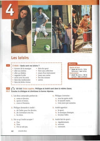 Les loisirs
À VOUS ! Quels sont vos loisirs
• écouter de la musique
• aller au cinéma
• aller au théâtre
• regarder la télé
• sortir avec les amis
• faire des randonnées
• faire du lèche-vitrine
faire du sport
faire une collection
jouer d'un instrument
jouer aux cartes
lire des romans
autres
Observez
Sports et jeux
• jouer au tennis / à la
pétanque / aux cartes
Instruments
• jouer du piano / de la
guitare / des cymbales
Q iQ» CD»043 Entre copains. Philippe et André sont dans la même classe.
DELF Écoutez le dialogue et choisissez la bonne réponse.
1. Les deux camarades parlent de :
a. notes et devoirs.
b. sports et loisirs.
c. cours et horaires.
2. Philippe demande à André :
a. de l'aider pour les devoirs.
b. de s'entraîner avec lui.
c. les deux.
3. Est-ce qu'André accepte ?
a. Oui.
b. Non.
c. On ne sait pas.
62 soixante-deux
4. Philippe s'entraîne :
a. tous les après-midi.
b. le samedi matin.
c. trois jours par semaine.
5. André apprécie :
a. le sport.
b. la musique classique.
c. les jeux vidéo.
6. André fait du sport :
a. régulièrement.
b.
c.
souvent,
rarement.
 