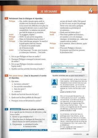 4-J
Maintenant lisez le dialogue et répondez.
Philippe - Dis, André, demain après-midi tu
m'aides avec les devoirs de maths ?
Je les trouve très difficiles et en plus j'ai
manqué le dernier cours à cause d'une
compétition. La natation me prend
pas mal de temps en ce moment.
- Tu as gagné, j'espère !
- NON ! Je suis arrivé cinquième.
- Mais, tu t'entraînes tous les jours ?
- Non, trois fois par semaine : le mardi et
le jeudi après-midi de 5 heures
à 7 heures et le samedi matin
de 10 heures à midi.
- C'est beaucoup ! Tu sais, moi, le sport,
je n'aime pas vraiment... Tout juste
André
Philippe
André
Philippe
André
1. Est-ce que Philippe est bon en maths ?
2. Pourquoi Philippe a manqué le dernier cours
de maths ?
3. Est-ce que Philippe s'entraîne seulement
l'après-midi ?
4. Quelles sont les activités favorites d'André ?
Mes passe-temps. Lisez le document ci-contre
et répondez.
Qui aime...
a. les loisirs culturels ?
b. les activités manuelles ?
c. faire du sport ?
d. cuisiner ?
2. Quelle est l'activité favorite de Jack ?
3. Quels sont les films préférés de Maryam ?
4. Pourquoi Anne ne fait jamais la cuisine ?
GRAMMAIRE Observez la phrase suivante.
Je ne regarde pas les émissions de télévision, je les
trouve nulles.
1. Qu'est-ce que remplace les7
.
2. Cherchez dans le dialogue de l'exercice 3 et
dans le forum les autres pronoms COD.
3. Ces pronoms a. précèdent le verbe.
b. suivent le verbe.
• Les pronoms personnels COD, p. 71
Philippe
André
Philippe
André
un peu de beach-volley l'été quand
je vais à la mer, un peu de patinage
l'hiver avec mes amis, quelques
randonnées au printemps et
en automne...
- Quels sont tes loisirs alors ?
- Mon loisir préféré est la lecture ;
en numéro 2, il y a la musique
classique ; le troisième est... aider mes
copains nuls en maths !
- Je te remercie. Alors à demain, après
l'école.
- D'accord, Philippe, à demain.
Et promets-moi d'arriver premier
la prochaine fois !
_oisirB.com Aide
Forum Profil Mes messages
Créer une discussion +
13Recherche
Quelles activités est-ce que vous aimez ?
AJack
AMaryam
AAnne
Le dimanche matin, je fais du foot avec
mes copains. J'aime beaucoup faire de
l'escalade et de la randonnée et je suis
fou de parachutisme : ça me donne
des sensations fortes. Je vous invite à
essayer au moins une fois dans votre
vie.
posté le 03/06 à 10:44
Moi, je ne suis pas très sportive. Je
n'aime pas du tout courir : je préfère
me promener. Je le fais tous les jours.
Le week-end, je lis des romans ou
des magazines, je regarde des films
d'amour qui me font rêver... Par
contre, je ne regarde pas les émissions
de télévision, je les trouve nulles.
posté le 02/06 à 14:39
Au printemps, j'aime bien faire du
jardinage avec mes enfants. Je les
emmène chez ma mère et on travaille
dans son potager parce qu'on adore la
nature, J'aime aussi bricoler et je fais de
la photographie. Mon mari cuisine. Moi,
je déteste ça !
Et vous, quelle est votre passion ?
posté le 02/06 à 17:53
soixante-trois 63
 