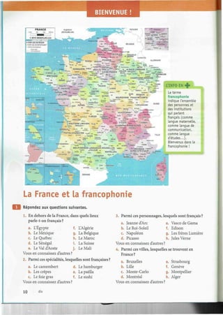 BIENVENUE !
CHATEA3S0UX
0, * ) * • « MACO»'
J
' " =
. _ <s* ^UsáÍÑÍRr
ESSE-
2 3
;i.?.îfc» 1 c VfetezAe-
* & * «LIMOGES CtËRMONT..S
",t e -": 3
"* ss *""S
***
F E S F M D " 63 « LYON»
¡géré . ; AtAîraofl
* STÍTiENNE = „ „ ,
Le terme
francophonie
indique l'ensemble
des personnes et
des institutions
qui parlent
français (comme
langue maternelle,
comme langue de
communication,
comme langue
d'études...).
Bienvenus dans la
francophonie !
La France et la francophonie
Répondez aux questions suivantes.
1. En dehors de la France, dans quels lieux
parle-t-on français ?
a.
b.
c.
d.
e.
L'Egypte
Le Mexique
Le Québec
Le Sénégal
Le Val d'Aoste
f.
g.
h.
i.
j .
L'Algérie
La Belgique
Le Maroc
La Suisse
Le Mali
Vous en connaissez d'autres ?
2. Parmi ces spécialités, lesquelles sont françaises ?
a. Le camembert d. Le hamburger
e. La paellab. Les crêpes
c. Le foie gras f. Le sushi
3. Parmi ces personnages, lesquels sont français ?
a. Jeanne d'Arc
b. Le Roi-Soleil
c. Napoléon
d. Picasso
e. Vasco de Gama
f. Edison
g. Les frères Lumière
h. Jules Verne
Vous en connaissez d'autres ?
4. Parmi ces villes, lesquelles se trouvent en
France ?
Vous en connaissez d'autres ?
a.
b.
c.
d.
us
Bruxelles
Lille
Monte-Carlo
Montréal
en connaissez d'autres
e.
f.
g-
h.
?
Strasbourg
Genève
Montpellier
Alger
10 dix
 