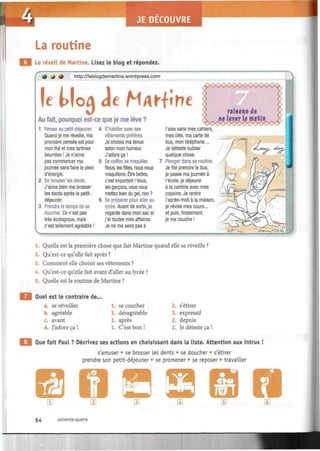 La routine
Le réveil de Martine. Lisez le blog et répondez.
* + <* http://leblogdemartine.wordpress.com
|e MoA Je MArfirte
Au fait, pourquoi est-ce que je me lève ?
Penser au petit-déjeuner.
Quand je me réveille, ma
première pensée est pour
mon thé et mes tartines
beurrées ! Je n'aime
pas commencer ma
journée sans faire le plein
d'énergie.
Se brosser les dents.
J'aime bien me brosser
les dents après le petit-
déjeuner.
Prendre le temps de se
doucher. Ce n'est pas
très écologique, mais
c'est tellement agréable !
S'habiller avec ses
vêtements préférés.
Je choisis ma tenue
selon mon humeur.
J'adore ça !
Se coiffer, se maquiller.
Nous, les filles, nous nous
maquillons. Être belles,
c'est Important ! Vous,
les garçons, vous vous
mettez bien du gel, non ?
Se préparer pour aller au
lycée. Avant de sortir, je
regarde dans mon sac si
j'ai toutes mes affaires.
Je ne me sens pas à
l'aise sans mes cahiers
mes clés, ma carte de
bus, mon téléphone...
Je déteste oublier
quelque chose.
Plonger dans sa routine.
Je file prendre le bus,
je passe ma journée à
l'école, je déjeune
à la cantine avec mes
copains. Je rentre
l'après-midi à la maison
je révise mes cours...
et puis, finalement,
je me couche !
——
1. Quelle est la première chose que fait Martine quand elle se réveille ?
2. Qu'est-ce qu'elle fait après ?
3. Comment elle choisit ses vêtements ?
4. Qu'est-ce qu'elle fait avant d'aller au lycée ?
5. Quelle est la routine de Martine ?
Quel est le contraire de...
a. se réveiller
b. agréable
c. avant
d. J'adore ça !
1. se coucher
1. désagréable
après
C'est bon !
2. s'étirer
2. expressif
2. depuis
2, Je déteste ça !
Que fait Paul ? Décrivez ses actions en choisissant dans la liste. Attention aux intrus !
s'amuser • se brosser Les dents • se doucher • s'étirer
prendre son petit-déjeuner • se promener • se reposer • travailler
64 soixante-quatre
 