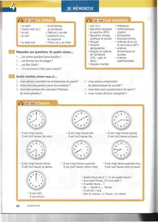 JE MÉMORISE wm^mmmmmmm
«fï> CD 048
• le matin
l'après-midi (m.)
Le soir
La nuit
• le week-end
Le printemps,
au printemps
L'été (m.), en été
6
L'automne (m.),
en automne
0
l'hiver (m.), en hiver
Répondez aux questions. En quelle saison...
...les arbres perdent leurs feuilles ?
...on bronze sur les plages ?
...on fête Noël ?
...il commence à faire plus chaud ?
«H» CD 049
arts (m.)
éducation physique
et sportive (EPS)
éducation civique,
juridique et sociale
0
français
histoire-
géo(graphie)
langues et cultures
de L'antiquité
(LCA - grec et
Latin)
Langues vivantes
"TCTT^TTCTTS
Littérature
mathématiques
(maths)
philosophie
physique-chimie
sciences de La vie
et de La terre (SVT)
sciences
économiques et
sociales
:
sciences
expérimentales
Quelle matière aimez-vous si...
1. vous adorez connaître les événements du passé ?
2. vous avez une passion pour les nombres ?
vous êtes curieux de connaître l'histoire
de notre planète ?
«H» CD 050 L'heure
IL est vingt heures.
IL est huit heures (du soir).
IL est vingt heures trente.
IL est huit heures et demie.
Il est midi.
IL est minuit.
4. vous aimez comprendre
les phénomènes de société ?
5. vous êtes un(e) passionné(e) de sport ?
vous voulez devenir interprète ?
IL est vingt heures dix.
IL est huit heures dix.
" IL est vingt heures quinze.
Il est huit heures et quart.
IL est vingt heures quarante.
Il est neuf heures moins vingt.
;
^ IL est vingt heures quarante-cinq.
IL est neuf heures moins Le quart.
Quelle heure est-il ? / IL est queLle heure ?
• Vous avez L'heure, s'il vous plaît ?
À quelle heure... ?
de ... heures à ... heures
IL est tôt / tard,
être en avance / à L'heure / en retard
68 soixante-huit
 