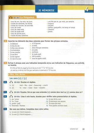 / .
«fï» CD 051 La fréquence
tous les ans, les mois, les jours
toutes les semaines, les heures
toutes les minutes, Les secondes
tous les lundis
tous les week-ends
tous les après-midi
tous les quinze jours
toutes les deux semaines
:
une fois par an, par mois, par semaine
toujours
souvent
parfois, quelquefois, de temps en temps
rarement
* jamais
Associez les éléments des deux colonnes pour former des phrases correctes.
Je déjeune
Je fais du ski
3. Je fais mes devoirs
Je m'entraîne
Je me couche
6. Je me lève
Je me repose
Je vais à la mer
à 23 heures.
b. à midi.
deux fois par semaine.
d. en août.
en hiver.
le week-end.
g. tôt le matin.
tous les après-midi.
Ecrivez 5 phrases avec une indication temporelle et/ou une indication de fréquence, une activité,
un horaire.
En été,je fais dujogging tous lesjours de 1 7 à 1 £> heures.
Je vais au cinéma une fois par semaine, le samedi à 15 heures.
• Dire, lire, écrire
Les sons [u] / [y]
<P|» CD «052 Écoutez et répétez.
1. [u] tout - fou - jour - beaucoup - courir
2. [y] tu - mur - russe - lune - numéro
«P)> CD«053 Écoutez. Est-ce que vous entendez [u] comme dans tout ou [y] comme dans tu?
«P|» CD «054 Lisez à voix haute, écoutez pour vérifier votre prononciation et répétez.
1. pu / poux 5. le mur de la cour
2. vu / vous
3. poule / pull
4. bourreau / bureau
6. Il murmure son amour.
7. Tu nous dis tout.
8. Vous parlez surtout russe.
Des sons aux lettres. Complétez dans votre cahier.
1. Le son [u] s'écrit toujours....
2. Le son [y] s'écrit toujours ....
soixante-neuf 69
 