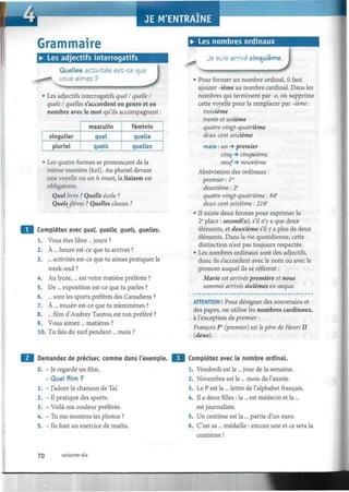Grammaire
• Les adjectifs interrogatifs
Quelles activités est-ce que
vous aimez ?
• Les nombres ordinaux
JLes adjectifs interrogatifs quel I quelle I
quels I quelles s'accordent en genre et en
nombre avec le mot qu'ils accompagnent
singulier
pluriel
masculin
quel
quels
féminin
quelle
quelles
Les quatre formes se prononcent de la
même manière [kel]. Au pluriel devant
une voyelle ou un h muet, la liaison est
obligatoire.
Quel livre ? Quelle école ?
Quels élèves ? Quelles classes ?
Complétez avec quel, quelle, quels, quelles.
1. Vous êtes libre ... jours ?
2. À ... heure est-ce que tu arrives ?
3. ... activités est-ce que tu aimes pratiquer le
week-end ?
4. Au lycée,... est votre matière préférée ?
5.
6.
7.
8.
9.
De ... exposition est-ce que tu parles ?
... sont les sports préférés des Canadiens ?
À ... musée est-ce que tu m'emmènes ?
... film d'Audrey Tautou est ton préféré ?
Vous aimez... matières ?
Je suis arriva cinquième.
• J
10. Tu fais du surf pendant... mois ?
• Pour former un nombre ordinal, il faut
ajouter -ième au nombre cardinal. Dans les
nombres qui terminent par -e, on supprime
cette voyelle pour la remplacer par -ième :
troisième
trente et unième
quatre-vingt-quatrième
deux cent seizième
mais : un -* premier
cinq -9 cinquième
neuf-* neuvième
Abréviation des ordinaux :
premier : 1er
deuxième : 2e
quatre-vingt-quatrième : 84e
deux cent seizième : 216e
• Il existe deux formes pour exprimer la
2e
place : second(e), s'il n'y a que deux
éléments, et deuxième s'il y a plus de deux
éléments. Dans la vie quotidienne, cette
distinction n'est pas toujours respectée.
• Les nombres ordinaux sont des adjectifs,
donc ils s'accordent avec le nom ou avec le
pronom auquel ils se réfèrent :
Marie est arrivée première et nous
sommes arrivés sixièmes ex-aequo.
ATTENTION ! Pour désigner des souverains et
des papes, on utilise les nombres cardinaux,
à l'exception de premier :
François Ier
(premier) est le père de Henri II
(deux).
Demandez de prédser, comme dans l'exemple.
0. - Je regarde un film.
-Quel film?
1. - J'adore la chanson de Tal.
2. - Il pratique des sports.
3. - Voilà ma couleur préférée.
4. - Tu me montres tes photos ?
5. - Ils font un exercice de maths.
Complétez avec le nombre ordinal.
1. Vendredi est le... jour de la semaine.
2. Novembre est le ... mois de l'année.
3. Le P est la ... lettre de l'alphabet français.
4. Il a deux filles : la ... est médecin et la ...
est journaliste.
5. Un centime est la ... partie d'un euro.
6. C'est sa ... médaille : encore une et ce sera la
centième !
70 soixante-dix
 