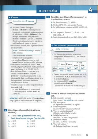 JE M'ENTRAINE
• L'heure
Je me lève vers 5 heures.
JD
• Il faut tout d'abord distinguer :
- l'heure « officielle », utilisée pour les
transports en commun, les programmes
de télévision... (de 0 à 24 heures). On
indique les minutes avec précision ;
- l'heure «courante» (de 1 à 12 heures).
On dit souvent quatre heures (de l'après-
midi) au lieu de quatorze heures.
• La structure utilisée pour exprimer l'heure
est la suivante :
¡I est + nombre + heure(s) + nombre
(des minutes)
Il est seize heures quarante.
- le verbe reste au singulier ;
- on emploie obligatoirement le mot
heure(s) entre les heures et les minutes.
• Avec l'heure courante, on utilise : midi,
minuit, et quart, et demie, moins, moins le
quart au lieu de 12 h, 0 h, 15, 30, 45.
• Pour indiquer l'heure exacte, on peut
utiliser l'adverbe pile ou l'adjectif
preciséis) ; avec l'heure courante, en cas
d'ambiguïté, il est possible de préciser avec
les expressions suivantes : du matin,
de l'après-midi, du soir.
• Avec les heures, on utilise les prépositions
simples à et de :
Le train de 18 heures 42 est en retard.
La bibliothèque est ouverte de 9 h 30
à 17 h 00.
ATTENTION ! À 00 h 20, on dit : Il est zéro heure
vingt (après le zéro le nom est au singulier).
Dites l'heure (forme officielle et forme
courante).
0. 14 h 05 II est quatorze heures cinq.
Il est deux heures cinq de l'après-midi.
1. 13 h 15 4. 16 h 30
2. 12 h 25 5. 23 h 45
3. 10 h 35 6. 03 h 50
Complétez avec l'heure (forme courante) et
la préposition correcte.
1. Le film commence (21 h 00)... .
2. L'avion (07 h 20)... est arrivé à l'heure.
3. La bibliothèque est ouverte (09 h 45-17 h 15)
4. Les magasins ferment (12 h 00) ... ou
(12 h 30) ... ?
5. Les trains ne circulent pas (24 h 00-04 h 00)
• Les pronoms personnels COD
Je te remercie.
'""**, .11— M . . I j
• Les formes des pronoms personnels
complément d'objet direct (COD) sont les
suivantes :
sing.
plur.
lre
pers.
me/m'
nous
2e
pers.
te/f
vous
3e
pers.
mase.
le/l'
fém.
la/l'
les
• Devant une voyelle ou un h muet, me, te, le,
la deviennent m', f, V, alors que nous, vous
et les font la liaison.
• Les pronoms COD précèdent
immédiatement le verbe :
Les devoirs de maths ? Je ne les aime pas.
Trouvez le mot qui correspond au pronom
COD.
0. Je la rencontre souvent.
(mon voisin I ma voisine / mes voisins)
1. Elle les respecte.
(le règlement I la norme I les règles)
2. Elles le regardent.
(le film I la télé I les documentaires)
3. Vous ne les attendez pas ?
(Michel I Julie / Michel et Julie)
4. Isabelle la remercie.
(son frère I sa sœur I ses parents)
5. Jérôme les déteste.
(le latin I la chimie I les maths)
6. Vous le traduisez ?
(le dialogue I la phrase I les mots)
soixante et onze 71
 
