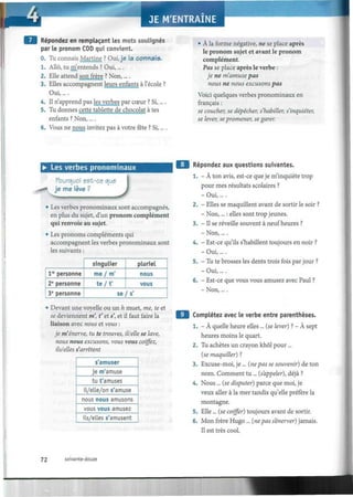 Répondez en remplaçant les mots soulignés
par le pronom COD qui convient.
0. Tu connais Martine ? Oui,je la connais.
1. Allô, tu m entends ? Oui,....
2. Elle attend son frère ? Non,....
3. Elles accompagnent leurs enfants à l'école ?
Oui,....
4. Il n'apprend pas les verbes par cœur ? Si,....
5. Tu donnes cette tablette de chocolat à tes
enfants ? Non,....
6. Vous ne nous invitez pas à votre fête ? Si,....
• À la forme négative, ne se place après
le pronom sujet et avant le pronom
complément.
Pas se place après le verbe :
je ne m'amuse pas
nous ne nous excusons pas
Voici quelques verbes pronominaux en
français :
se coucher, se dépêcher, s'habiller, s'inquiéter,
se lever, se promener, se garer.
• Les verbes pronominaux
Pourquoi est-ce que
je me lève ?
J• Les verbes pronominaux sont accompagnés,
en plus du sujet, d'un pronom complément
qui renvoie au sujet.
• Les pronoms compléments qui
accompagnent les verbes pronominaux sont
les suivants :
Ve
personne
2e
personne
3e
personne
singulier
me / m'
t e / f
pluriel
nous
vous
se/s'
• Devant une voyelle ou un h muet, me, te et
se deviennent m, f et s', et il faut faire la
liaison avec nous et vous :
je m'énerve, tu te trouves, il/elle se lave,
nous nous excusons, vous vous coiffez,
ils/elles s'arrêtent
s amuser
je m amuse
tu t'amuses
il/elle/on s'amuse
nous nous amusons
vous vous amusez
ils/elles s'amusent
Répondez aux questions suivantes.
1. - À ton avis, est-ce que je m'inquiète trop
pour mes résultats scolaires ?
- Oui,... .
2. - Elles se maquillent avant de sortir le soir ?
- Non,... : elles sont trop jeunes.
3. - Il se réveille souvent à neuf heures ?
- Non,... .
4. - Est-ce qu'ils s'habillent toujours en noir ?
- Oui,... .
5. - Tu te brosses les dents trois fois par jour ?
- Oui,... .
6. - Est-ce que vous vous amusez avec Paul ?
- Non,....
Complétez avec le verbe entre parenthèses.
1. - À quelle heure elles ... (se lever) ? - À sept
heures moins le quart.
2. Tu achètes un crayon khôl pour...
(se maquiller) ?
3. Excuse-moi, je... (ne pas se souvenir) de ton
nom. Comment tu ... (s'appeler), déjà ?
4. Nous ... (se disputer) parce que moi, je
veux aller à la mer tandis qu'elle préfère la
montagne.
5. Elle... (se coiffer) toujours avant de sortir.
6. Mon frère Hugo ... (nepas s'énerver) jamais.
Il est très cool.
72 soixante-douze
 