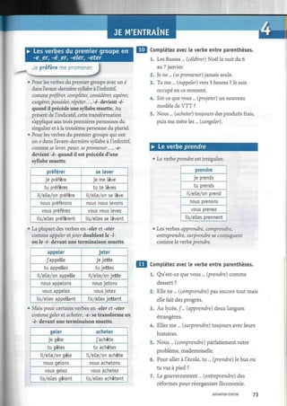 JE M'ENTRAINE
• Les verbes du premier groupe en 1 1 0
-e_er, -é_er, -eler, -eter
Je préfère me promener.
J• Pour les verbes du premier groupe avec un é
dans l'avant-dernière syllabe à l'infinitif,
comme préférer, compléter, considérer, espérer,
exagérer,posséder, répéter...,-é- devient-è-
quand il précède une syllabe muette. Au
présent de l'indicatif, cette transformation
s'applique aux trois premières personnes du
singulier et à la troisième personne du pluriel.
• Pour les verbes du premier groupe qui ont
un e dans l'avant-dernière syllabe à l'infinitif,
comme se lever, peser, se promener. ..,-e-
devient -è- quand il est précédé d'une
syllabe muette.
préférer
je préfère
tu préfères
il/elle/on préfère
nous préférons
vous préférez
ils/elles préfèrent
se lever
je me Lève
tu te lèves
il/elle/on se lève
nous nous levons
vous vous levez
ils/elles se lèvent
• La plupart des verbes en -eler et -eter
comme appeler etjeter doublent le -l-
ou le -t- devant une terminaison muette.
appeler
j'appelle
tu appelles
il/elle/on appelle
nous appelons
vous appelez
ils/elles appellent
jeter
je jette
tu jettes
il/elle/on jette
nous jetons
vous jetez
ils/elles jettent
Mais pour certains verbes en -eler et -eter
comme geler et acheter, -e- se transforme en
-è- devant une terminaison muette.
geler
je gèle
tu gèles
il/elle/on gèle
nous gelons
vous gelez
ils/elles gèlent
acheter
j'achète
tu achètes
il/elle/on achète
nous achetons
vous achetez
ils/elles achètent
Complétez avec le verbe entre parenthèses.
1. Les Russes ... [célébrer) Noël la nuit du 6
au 7 janvier.
2. Je ne ... [sepromener) jamais seule.
3. Tu me ... [rappeler) vers 5 heures ? Je suis
occupé en ce moment.
4. Est-ce que vous ... [projeter) un nouveau
modèle de VTT ?
5. Nous ... [acheter) toujours des produits frais,
puis ma mère les ... [congeler).
• Le verbe prendre
• Le verbe prendre est irrégulier.
prendre
je prends
tu prends
il/elle/on prend
nous prenons
vous prenez
ils/elles prennent
Les verbes apprendre, comprendre,
entreprendre, surprendre se conjuguent
comme le verbe prendre.
Complétez avec le verbe entre parenthèses.
1. Qu'est-ce que vous ... [prendre) comme
dessert ?
2. Elle ne ... [comprendre) pas encore tout mais
elle fait des progrès.
3. Au lycée, j'... [apprendre) deux langues
étrangères.
4. Elles me ... [surprendre) toujours avec leurs
histoires.
5. Nous ... [comprendre) parfaitement votre
problème, mademoiselle.
6. Pour aller à l'école, tu ... [prendre) le bus ou
tu vas à pied ?
7. Le gouvernement... [entreprendre) des
réformes pour réorganiser l'économie.
soixante-treize 73
 