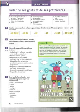 Parler de ses goûts et de ses préférences
• Exprimer goûts et préférences
• Je suis fou (folle) de livres /
de lecture / de cinéma.
• J'adore lire / le sport.
• J'aime bien / beaucoup.
• J'aime.
• Je n'aime pas trop.
• Je n'aime pas.
• Je n'aime pas du tout.
• Je ne supporte pas.
• Je déteste.
• J'ai horreur de...
• Je préfère la musique
pop.
• J'aime mieux la
musique classique.
I
Associez les expressions qui correspondent aux émoticônes et faites des phrases avec vos goûts
personnels.
S~ S~ /~N
,. »» »»
2 /" ^~s 3 o <«
4 ^—'
/ ~  / ~  S~^, » » ta « a
0 v_^ v_^ s_/
Classez les matières que vous étudiez
par ordre de préférence, puis formez six
phrases.
A deux. Créez un dialogue et jouez
DELp Ia
scène.
• A téléphone à B et l'invite pour aller
au forum des associations.
• B demande où et quand.
• A répond et dit qu'il/elle est
intéressé(e) par un cours de guitare.
• B dit qu'il préfère les activités
sportives et demande quelles sont les
propositions.
• A répond. 11/elle demande à B quel
jour il/elle préfère y aller.
• B répond et demande à quelle heure.
• A répond et dit au revoir.
Observez l'affiche. Quelles sont
les activités proposées par les
associations?
• cours d'informatique
• cuisine
• tennis
• musique
• natation
• patin à roulettes
• peinture
• Ping-pong
• théâtre
L'INFO EN +
Chaque année en France, les mairies organisent des
forums des associations. Au cours de ces journées
d'information, les associations locales (culturelles,
sportives ou solidaires) présentent leurs activités
et les personnes intéressées peuvent obtenir des
renseignements sur les différentes initiatives et
s'inscrire.
SAMEDI 10
DIMANCHE 11
SEPTEMBRE
i
80ossociations etlesservices municipaux présententlesactivités devotre onnée.
74 soixante-quatorze
 