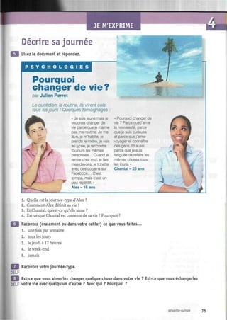 JE M'EXPRIME
Décrire sa journée
Lisez le document et répondez.
P S Y C H O L O G I E S
Pourquoi
changer de vie?
par Julien Perret
Le quotidien, la routine, ils vivent cela
tous les jours ! Quelques témoignages
« Je suis jeune mais je
voudrais changer de
vie parce que je n'aime
pas ma routine. Je me
lève, je m'habille, je
prends le métro, je vais
au lycée, je rencontre
toujours les mêmes
personnes... Quand je
rentre chez moi, je fais
mes devoirs, je tchatte
avec des copains sur
Facebook... C'est
sympa, mais c'est un
peu répétitif. »
Alex- 16 ans
« Pourquoi changer de
vie ? Parce que j'aime
la nouveauté, parce
que je suis curieuse
et parce que j'aime
voyager et connaître
des gens. Et aussi
parce que je suis
fatiguée de refaire les
mêmes choses tous
les jours. »
Chantai - 25 ans
1. Quelle est la journée-type d'Alex ?
2. Comment Alex définit sa vie ?
3. Et Chantai, qu'est-ce qu'elle aime ?
4. Est-ce que Chantai est contente de sa vie ? Pourquoi ?
Racontez (oralement ou dans votre cahier) ce que vous faites.
1. une fois par semaine
2. tous les jours
3. le jeudi à 17 heures
4. le week-end
5. jamais
frM Racontez votre journée-type.
DELF
WM Est-ce que vous aimeriez changer quelque chose dans votre vie ? Est-ce que vous échangeriez
DELF votre vie avec quelqu'un d'autre ? Avec qui ? Pourquoi ?
soixante-quinze 75
 