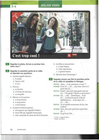 uUNIT
3=4 ATELIER VIDEO
Regardez la photo. Qu'est-ce qu'elles font,
selon vous ?
Regardez la première partie de la vidéo
et répondez aux questions.
1. Annette appelle Patricia :
a. le matin.
b. l'après-midi.
c. le soir.
2. Patricia :
a. se douche.
b. se brosse les cheveux.
c. se maquille.
3. Patricia va à la piscine :
a. à treize heures.
b. à cinq heures.
c. à trois heures.
4. Annette et Patricia parlent :
a. d'un garçon qui s'appelle Frédéric.
b. d'une fille qui s'appelle Dominique.
c. d'un camarade de classe du frère d'Annette.
5. Les filles se rencontrent :
a. à seize heures.
b. à dix-sept heures.
c. à quinze heures.
6. Qu'aime faire Dominique ?
Regardez encore une fois la première partie
de la vidéo et complétez le dialogue.
Patricia Alors... il est comment, ce mec* ?
Annette II est (1)..., (2)..., aux yeux verts et il
porte des (3)....
Patricia Ouais*, d'accord, mais quels sont ses
(4)... ? Ses goûts ? Qu'est-ce qu'il aime ?
Annette Ah, ... euh... Dominique... il est
(5)..., il adore le tennis, il fait de
l'athlétisme et... il est super (6)...,
(7) ...,(8)....
Patricia Tu es tombée amoureuse de lui, c'est
évident !
Annette Non, c'est juste qu'il joue super bien
(9)... !
Patricia Et qu'il est (10)....
* ce mec : ce garçon (fam.)
* Ouais : oui (fam.)
76 soixante-seize
 