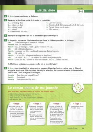 ATELIER VIDEO
A deux. Jouez maintenant le dialogue.
Regardez la deuxième partie de la vidéo et complétez.
1. ... coûte trop cher. 6. ... est trop sérieux.
2. ... est un peu cher. 7. Annette... le T-shirt orange, elle ... le T-shirt noir.
3. ... est trop banal. 8. Patricia n'aime pas du tout....
4. ... est nul. 9. Elles adorent....
5. Elles n'aiment pas trop ....
Pourquoi la casquette n'est pas le bon cadeau pour Dominique ?
A. Regardez encore une fois la deuxième partie de la vidéo et complétez le dialogue.
Léo Tu ne connais pas la cousine de Manon ?
Annette Non. Elle est comment ?
Patricia Oui... Dominique... la (1)... petite brune un peu (2)....
Léo Elle est très intelligente...
Patricia .. .mais un peu (3).... Au fait, elle n'aime pas du tout le sport...
Léo Elle est (4)....
Patricia ... et très (5)... : elle passe des heures au téléphone !
Léo Elle est (6)... et (7).... Elle est folle de cinéma et de photographie.
Patricia Ouais, elle (8)... souvent en noir, elle aime (9)... et (10)... comme une star...
B. Choisissez un des personnages : quelle est sa journée-type ?
À deux. Annette et Patricia retournent au magasin. Elles cherchent un cadeau pour la fille qui
s'appelle Dominique. Elles regardent des objets, elles font des commentaires et finalement elles
choisissent. Créez puis jouez le dialogue.
Annette Peut-être... un rouge à lèvres ?
Patricia Trop banal.
Annette Des vêtements ? Ou alors ...
POUR DEVELOPPER VOS COMPETENCES-CLES, DANS CET ATELIER VOUS DEVREZ :
/utiliser votre mobile pour documenter votre journée ;
/rédiger en français une liste d'actions ;
/utiliser l'ordinateur pour créer une présentation multimédia ;
/ faire un exposé oral.
Etape 1
• En classe, tirez au sort
un jour de la semaine
(du lundi au vendredi).
• Choisissez 10 actions que
vous faites régulièrement
le jour choisi et dressez
la liste en français.
I
Etape 2
• Prenez une photo pour
chacune de ces actions
avec un appareil-photo
numérique ou votre
portable.
• Enregistrez, si vous le
désirez, des sons, des
voix ou vos commentaires
personnels.
Etape 3
Utilisez un logiciel de
présentation pour créer
un diaporama de votre
journée-type. Chaque
photo sera accompagnée
de sa description et de
l'indication de L'heure.
Personnalisez votre
présentation avec des
sons, vos commentaires
ou une musique de fond...
Etape 4
Présentez votre roman-
photo à la classe.
soixante-dix-sept 77
 