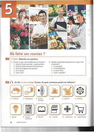 Où faire ses courses ?
À VOUS ! Répondez aux questions.
! A. Où est-ce que votre famille fait ses courses ?
1. Dans les hypermarchés / supermarchés.
2. Dans les supermarchés hard-discount.
3. Dans les magasins du quartier.
l 4. Au marché.
1
5. Autre. Où?
B. Quelles spécialités françaises est-ce que vous
connaissez ?
1. Le cassoulet
2. La bouillabaisse
3. La tarte Tatin
4. Autre. Laquelle ?
4H» CD«055 La vie au village. Écoutez. De quels commerces parlent les habitants?
1. boucherie 2. boulangerie 3. bureau 4. café
de tabac
5. épicerie 6. fleuriste
7. glacier 8. kiosque 9. librairie
à journaux
10. marché 11. pharmacie 12. supermarché
78 soixante-dix-huit
 