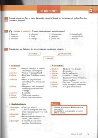 F
I Écoutez encore une fois et notez dans votre cahier le lieu où les personnes qui parlent font leur
Lp courses et pourquoi.
•
if^|» CD«056 Je voudrais... Écoutez. Quels aliments entendez-vous?
1. baguette 4. chocolat 7. pain complet
8. pommes2. croissant
3. escalopes
5. kiwis
6. oranges 9. poulet rôti
10. steack haché
11. tarte au citron
12. tomates
Trouvez dans les dialogues les synonymes des expressions suivantes :
Je voudrais... Ça fait combien ?
Et avec ça ?
A. Au marché
La cliente
Le vendeur
La cliente
Le vendeur
La cliente
Le vendeur
La cliente
Le vendeur
- Bonjour monsieur. Je voudrais
des oranges, s'il vous plaît.
- Vous en voulez combien ?
- Deux kilos. Et des kiwis, vous en
avez?
- Désolé, je n'ai pas de kiwis
aujourd'hui. Vous désirez autre
chose ?
- Non, ce sera tout. Je vous dois
combien pour les deux kilos
d'oranges ?
- 5 euros 80.
- Voilà, tenez, monsieur.
- Merci. Au revoir madame.
C. À la boucherie
Le boucher
La cliente
Le boucher
La cliente
Le boucher
La cliente
Le boucher
La cliente
- Madame, vous désirez ?
- Du poulet...
- J'ai des poulets rôtis.
- Combien ca coûte ?
- Seulement 9 euros. Profitez-en,
ils sont excellents !
- Très bien, j'en prends un, alors.
- Voilà. Vous payez en espèces ?
- Non, par carte bancaire.
B. Chez la boulangère
La boulangère - C'est à qui le tour ?
Le client - À moi ! Une baguette bien cuite
et un pain complet, s'il vous plaît.
La boulangère - Et avec ceci ?
Le client - J'aimerais aussi trois tartes au
citron. Ça fait combien ?
La boulangère - 8 euros 50. Et voilà votre
monnaie. Bonne journée !
Observez
Je vais à la boulangerie, à la boucherie, au
supermarché.
Je vais chez le boulanger, chez le boucher,
chez la fleuriste.
soixante-dix-neuf 79
 
