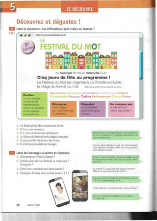 JE DECOUVRE
Découvrez et dégustez !
| Lisez le document : les affirmations sont vraies ou fausses ?
DELF
+ 4 *
itfXvO*
http://www.festivaldumot.fr/
LE
FESTIVAL DU MOT
^iïfflpffl
du mercredi 29 mai au dimanche 2 juin
Cinq jours de fête au programme !
Le Festival du Mot est organisé à La Charité-sur-Loire :
le Village dU livre et dU mOt Office de tourisme de La Charité-sur-Loire
Profitez
d'une centaine
de jeux et de
manifestations
autour du langage
et de la parole
francophones.
•
Spectacles Animations Expositions Conférences Ateliers
'hotographie Musique Théâtre Performances C ma Danse
Découvrez
notre village,
son marché et ses
13 librairies !
•
Dég
les s]
I
ustez
spécialités
gastronomiques
locales.
Ne manquez pas
le festival et ne
venez pas seul(e) !
1. Le Festival du Mot se passe en hiver.
2. Il dure une semaine.
3. Il y a des animations artistiques.
4. Le thème du festival est la langue française.
5. Il est possible d'acheter des livres.
6. Il n'est pas possible de manger.
Lisez les messages ci-contre et répondez
1. Que propose Alice à Emma ?
2. Emma peut aller au festival ce week-end ?
Pourquoi ?
3. Quel jour convient aux deux amies ?
4. Pourquoi Emma doit arriver avant 12 h ?
80 quatre-vingts
Salut Emma, tu es d'accord pour aller au Festival
du Mot ce week-end ? C'est très intéressant et on
s'amuse beaucoup.
Coucou Alice. Désolée, je vais voir Michel samedi.
Il est tellement adorable ! Mais si tu veux, je peux
venir demain ou jeudi.
Demain, c'est impossible : j'ai encore beaucoup de
travail à terminer. Mais c'est bon pour jeudi. Viens
avant 12 h.
Ça marche ! Tu sais quel train je peux prendre ?
Mais je ne veux pas me lever très tôt...
lu en as un à 9 h. Arrivée à La Charité-sur-Loire à
11 h 30. Et pique-nique à midi !
C'est entendu. Je dois apporter quelque chose ?
Non, ce n'est pas nécessaire. Alors, à jeudi,
n'oublie pas !
 