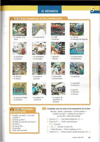 •SI Les commerces et les commerçants
le vendeur et le
client
la boucherie
le boucher
la librairie
le libraire
?=5r wéÊBSm
il
:
le bureau de tabac
le buraliste
le supermarché
• la boulangerie
le boulanger
le kiosque à
journaux
i*
le magasin de
chaussures
le café
le serveur
l épicerie
l'épicier
la pharmacie
le pharmacien
» Le magasin de
vêtements, la
boutique
le marché
le marchand de légumes
la poissonnerie
le poissonnier
la papeterie
La supérette
Le discount
le glacier
le ñeuriste
Le serveur
jT CD 060
et dire le prix
• Combien ça coûte ? / Ça coûte
combien ?
• Combien ça fait ?
Combien je vous dois (en tout) ?
• Ça coûte...
" Ça (vous) fait...
la monnaie
Voilà votre monnaie.
Complétez avec les mots et les expressions de la liste.
fleuriste glacier pharmacien ça fait combien ?
combien ça coûte ? combien je vous dois ? •
ça vous fait voilà votre monnaie
Chez le ( )... - Une boîte d'aspirine, ( )... ?
2. Chez le (3)... - Voilà votre bouquet :
( - )... 22 euros.
- ( ) . . . ?-Ça fait 12 euros 50.
- Voilà 20 euros. - Merci madame, et ( )...
3.
4.
5. Chez le Deux cornets vanille-chocolat. (8)... ?
quatre-vingt-trois 83
 
