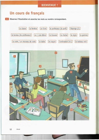 Un cours de français
Observez l'illustration et associez les mots au numéro correspondant.
La classe | | La fenêtre | | un Livre | | Le professeur (Le prof) | | L'éponge (f.)
Le bureau (du professeur) | | un / une élève | | La trousse [ | La chaise | | Le stylo | [ La gomme
La craie / un morceau de craie | | La table | | Le crayon | | L'ordinateur (m.)  | Le tableau noir
12 douze
 