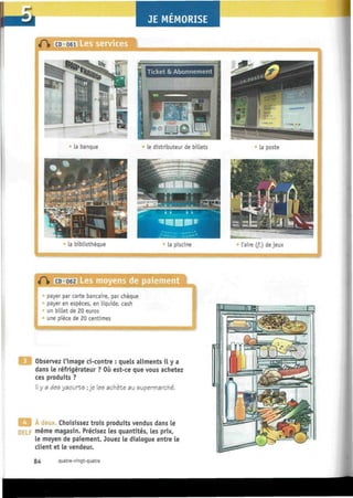JE MEMORISE
Les services
Ticket & Abonnement
' la banque le distributeur de billets la poste
la bibliothèque la piscine l'aire (f.) de jeux
ïàiEhM Les moyens de paiement
payer par carte bancaire, par chèque
payer en espèces, en liquide, cash
un billet de 20 euros
une pièce de 20 centimes
Observez l'image ci-contre : quels aliments il y a
dans le réfrigérateur ? Où est-ce que vous achetez
ces produits ?
Il y a des yaourts ; je les achète au supermarche.
A deux. Choisissez trois produits vendus dans le
DELF m
ême magasin. Précisez les quantités, les prix,
le moyen de paiement. Jouez le dialogue entre le
client et le vendeur.
84 quatre-vingt-quatre
 