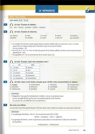 JE MEMORISE
• Dire, lire, écrire
Les sons [à] / [an]
<P|» CD «063 Écoutez et répétez.
[à] lent - France - prendre - jambe - employé
«P|» CD «064 Écoutez et observez.
am-biance
chambre
en-fant
en-semble
a-ni-mal
ca-nette
fe-nêtre
a-nnu-ler
di-lemme
gra-mmaire
• La voyelle [à] devient nasale quand dans la même syllabe elle est suivie de n ou m : on fait
passer l'air en même temps par la bouche et par le nez pour former
un son unique : [S].
• Si le [à] et n I nn I m I mm ne font pas partie de la même syllabe, les deux sons se prononcent
séparément: [an],
• Les graphies en I em se prononcent de la même façon [à].
«Pi» CD«065 Écoutez. Quel mot entendez-vous?
1.
2.
3.
4.
5.
[a]
a. Jean
a. an
a.toscan
a. paysan
a. musulman
[an]
b. Jeanne
b. âne
b. toscane
b. paysanne
b. musulmane
iÇ CD «066 Lisez à voix haute, écoutez pour vérifier votre pronondation et répétez.
1. langage 4. anniversaire 7. chameau 10. température
2. présenter 5. présence 8. semblable 11. lentement
3. rembourser 6. pendant 9. central 12. vêtements
ATTENTION !
• Rappelez-vous que la terminaison verbale -ent ne se prononce pas :
Je suis content [kôtâ] qu'ils nous racontent [Rakôt] cette histoire.
Les poules du couvent [kuvâ] couvent [kuv].
Des sons aux lettres.
Le son [Q] s'écrit de quatre façons. Écrivez dans votre cahier au moins un mot pour chacune.
ATTENTION !
• Les groupes de lettres -éen et -ien se prononcent [ee] et [je] :
lycéen - européen - viens ! - algérien
• Le groupe de lettres -emm se prononce [am] dans le motfemme et dans les adverbes
de manière :
évidemment - violemment
quatre-vingt-cinq 85
 