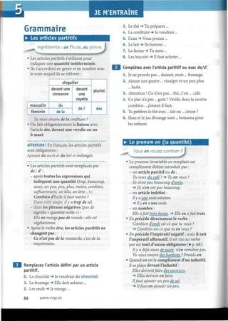 Grammaire
• Les articles partitifs
Ingradients : de l'huile, du poivrere.
• Les articles partitifs s'utilisent pour
indiquer une quantité indéterminée.
• Ils s'accordent en genre et en nombre avec
le nom auquel ils se réfèrent :
masculin
féminin
singulier
devant une
consonne
du
delà
devant
une
voyelle
del'
pluriel
des
Tu veux encore de la confiture ?
• On fait obligatoirement la liaison avec
l'article des, devant une voyelle ou un
h muet.
ATTENTION ! En français, les articles partitifs
sont obligatoires :
Ajoutez du sucre et du lait et mélangez.
• Les articles partitifs sont remplacés par
de/d' :
- après toutes les expressions qui
indiquent une quantité (trop, beaucoup,
assez, un peu, peu, plus, moins, combien,
suffisamment, un kilo, un litre...) :
Combien d'huile ilfaut mettre ?
Dans cette soupe, il y a trop de sel.
- dans les phrases négatives (pas de
signifie « quantité nulle ») :
Elle ne mange pas de viande : elle est
végétarienne.
• Après le verbe être, les articles partitifs ne
changent pas :
Ce n'est pas de la moutarde, c'est de la
mayonnaise.
Remplacez l'article défini par un article
partitif.
0. Le chocolat -» Je voudrais du chocolat.
1. Le fromage -» Elle doit acheter...
2. Les œufs -> Je mange ...
3. Le thé *§ Tu prépares ...
4. La confiture -» Je voudrais ...
5. L'eau -* Vous prenez ...
6. Le lait -> Ils boivent...
7. La farine -» Tu mets ...
8. Les biscuits •» Il faut acheter...
Complétez avec l'article partitif ou avec de/d'.
1. Je ne prends pas ... dessert, mais ... fromage.
2. Ajoute une goutte ... vinaigre et un peu plus
... huile.
3. Attention ! Ce n'est pas... thé, c'est... café.
4. Ce plat n'a pas ... goût ! Vérifie dans la recette
combien ... piment il faut.
5. Tu préfères le thé avec... lait ou... citron ?
6. Leau et le jus d'orange sont... boissons pour
les enfants.
• Le pronom en (la quantité)
Vous en voulez combien
^« û• Le pronom invariable en remplace un
complément d'objet introduit par :
- un article partitif ou de :
Tu veux du café ? -» Tu en veux ?
Ils n'ont pas beaucoup d'amis.
-» Ils n'en ont pas beaucoup.
- un article indéfini :
Ily a une seule solution.
-^ Ily en a une seule.
- un nombre :
Elle a fait troisfautes. -> Elle en afait trois.
• En précède directement le verbe :
Combien d'ceufs est-ce que tu veux ?
-» Combien est-ce que tu en veux ?
• En précède l'impératif négatif ; mais il suit
l'impératif affirmatif, il est uni au verbe
par un trait d'union obligatoire (• p. 88):
Ily a déjà assez de sucre : n'en remettez pas.
Tu veux encore des bonbons ? Prends-en.
• Quand en est le complément d'un infinitif,
il se place devant l'infinitif :
Elles doiventfaire des exercices.
-> Elles doivent en faire.
Ilfaut ajouter un peu dejel.
-> Ilfaut en ajouter un peu.
86 quatre-vingt-six
 