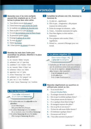 JE M'ENTRAINE
Demandez-vous si les mots soulignés
peuvent être remplacés par en. Si oui,
écrivez la phrase dans votre cahier.
1. Vous désirez encore de la sauce ?
2. J'aime beaucoup cette recette de Carole.
3. Je voudrais une tablette de chocolat noir.
4. Dans ce plat il n'y a pas de beurre.
5. Ce sont des invitations pour la Disco Soupe.
6. Ils prennent quatre tickets.
7. Il mange le gâteau de sa mère.
8. Tu veux du pain ?
9. T'adore les fraises.
10. Il faut ajouter du piment à la sauce.
Complétez les phrases avec très, beaucoup ou
beaucoup de.
1. Ce plat est... appétissant.
2. Elle n'a pas ... imagination : elle prépare
toujours les mêmes plats.
3. Évitez de manger les aliments ... salés.
4. J'aime ... l'omelette mexicaine de Lupita.
5. Pour bien digérer, tu dois mâcher...
lentement.
6. Pour préparer cette recette, il faut...
ingrédients.
7. Gérard va... souvent à l'étranger pour son
travail.
Remettez les mots dans l'ordre pour
reconstituer les phrases. Attention à la place
du pronom en !
1. en / encore / faites / un peu
2. achetons / en / n' / pas trop
3. combien ? / en / voulez / vous
4. en / encore / faire / il faut / un
5. achetons / deux / en / kilos
6. apportez / en / n' / plus
7. avons / beaucoup / en / nous
8. achètent / en / ils / paquet / un
9. peu / en / f I un / voudrais
10. avoir / nous / beaucoup / en / voulons
• La phrase négative (2)
• Très ou beaucoup ?
C'est très intéressant
et on s'amuse beaucou, )
• On utilise très avec les adjectifs ou les
adverbes :
Je suis très fatigué.
Elle parle très bien français.
• On utilise beaucoup avec les verbes :
En ce moment, nous travaillons beaucoup.
• On utilise beaucoup de avec les noms :
Elles mangent beaucoup de pâtes.
Dans notre village, i
a plus de boulangerie
J• L'adverbe pas (• Unité 2) peut être remplacé
par de nombreux autres mots qui précisent
le sens de la négation -.jamais (fréquence),
plus (temps), rien (quantité)...
Il nefait jamais de sport.
Je n'ai plus faim.
Il n'y a rien d'intéressant ici.
Répondez négativement aux questions en
utilisant plus, jamais ou rien.
0. - Tu as encore faim ?
- Non, je n'ai plus faim.
1. - Tu manges souvent du chocolat ?
2. - Est-ce que tu achètes quelque chose ?
3. - Vous prenez encore du dessert ?
4. - Il y a quelque chose dans le frigo ?
5. - Ils mangent toujours des pâtes ?
6. - Est-ce qu'ils en ont encore ?
7. - Tu bois du café avant d'aller dormir ?
8. - Il s'intéresse à quelque chose ?
9. - J'ai encore soif. Et toi ?
10. - Vous allez souvent à la piscine ?
quatre-vingt-sept 87
 