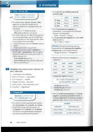JE M'ENTRAÎNE • B H H H H H
• C'est / Il est ( 2 )
Il est tellement adorable
Demain, c'est impossible
J• On utilise il est S elle est I ils sont I elles
sont avec un adjectif variable qui se
réfère à quelqu'un ou à quelque chose de
spécifique :
L'exercice n° 3 ? Il est trèsfacile.
Elles sont excellentes ! (cesfrites)
• On utilise c'est avec un adjectif qui exprime
un concept générique, qui ne se réfère pas
à une personne ou une chose précise ; dans
ce cas, l'adjectif est invariable :
Avoir de bonnes notes, ce n'est pas toujours
facile.
C'est inadmissible ! (ce qu'il dit)
• Si l'adjectif est suivi de de + infinitif ou
bien de que + proposition, dans le registre
formel, on utilise il est, alors qu'à l'oral on
utilise souvent c'est :
Il est interdit defumer ici.
Il est évident qu'elle parle bien allemand !
Elle est autrichienne !
Complétez avec c'est ou il est/ elle est/ ils
sont / elles sont.
1. ... très bonnes, ces confitures !
2. Partir à 5 heures ?... impossible !
3. Il ne vient pas :... malade.
4. Manger à la carte,... plus cher.
5. Cette recette,... bien mexicaine, non ?
6. Ces plats ?... dégoûtants !
• L'impératif
Ajoutez du piment mai
r'ex mettez pas trop
"I •••-..iM_... ••')
On utilise le mode impératif pour donner
des instructions, des conseils, des ordres.
L'impératif n'a que trois personnes : la
2e
singulier, la lre
pluriel, et la 2e
pluriel.
Les formes sont généralement identiques
aux formes du présent de l'indicatif.
À l'impératif, on n'utilise jamais de
pronom sujet.
2e
sing.
lre
plur.
2e
plur.
venir
viens !
venons !
venez !
prendre
prends !
prenons !
prenez !
• À la 2e
personne du singulier, la
terminaison -es du présent de l'indicatif
devient -e à l'impératif:
Varie ! I Varions ! I Variez !
• La 2e
personne du singulier du verbe aller
perd aussi le -s :
Va !/Allons !/Allez !
ATTENTION ! Devant les pronoms en et y,
l'impératif de la 2e
personne du singulier
a toujours un -s, et on fait la liaison :
Mange du poisson ! I Manges-en !
• Quatre verbes ont une conjugaison
irrégulière :
être
sois !
soyons !
soyez !
avoir
aie !
ayons !
ayez !
savoir
sache !
sachons !
sachez !
vouloir
veuille !
veuillez !
• L'impératif négatif s'obtient :
ne + verbe à l'impératif + pas
(ou bien jamais / plus)
Nefais pas de bruit !
Nefaisons pas de bruit !
Nefaites pas de bruit !
• Pour les verbes pronominaux, à la forme
négative, le pronom précède le verbe. À
la forme affirmative, le pronom est placé
après le verbe ; dans ce cas te devient toi.
s'arrêter
arrête-toi !
arrêtons-nous !
arrêtez-vous !
ne t'arrête pas !
ne nous arrêtons pas !
ne vous arrêtez pas !
88 quatre-vingt-huit
 