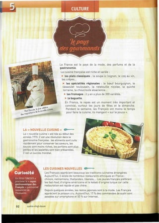 íesgoivunaruls
La France est le pays de la mode, des parfums et de la
gastronomie.
La cuisine française est riche et variée :
• les plats classiques : la soupe à l'oignon, le coq au vin,
les crêpes...
• les spécialités régionales : le bœuf bourguignon, le
cassoulet toulousain, la ratatouille niçoise, la quiche
lorraine, la choucroute alsacienne...
• les fromages : il y en a plus de 300 variétés.
• la baguette.
En France, le repas est un moment très important et
convivial, surtout les jours de fêtes et le dimanche.
Pendant la semaine, les Français ont moins le temps
pour faire la cuisine, ils mangent « sur le pouce ».
LA «NOUVELLE CUISINE» © = —
La « nouvelle cuisine » est née au début des
années 1970. C'est une révolution dans la
gastronomie française : les aliments sont cuits
rapidement pour conserver les saveurs, les
sauces sont moins riches, les portions sont plus
petites et les assiettes sont bien présentées.
C'est un succès mondial.
Curiosité
En 2010 l'UNESCO a
proclamé le « repas
gastronomique des
Français » patrimoine
immatériel de
l'humanité.
LES CUISINES NOUVELLES
Les Français apprécient beaucoup les traditions culinaires étrangères.
Aujourd'hui, il existe de nombreux restaurants ethniques en France :
chinois, vietnamiens, thaïlandais, libanais,... Les jeunes français préfèrent
les fast-food, d'origine américaine et le kebab d'origine turque car cette
restauration est rapide et pas chère.
Depuis quelques années, les restos japonais sont à la mode. Les Français
apprécient le poisson cru. Aujourd'hui, 17 % des commandes de sushi sont
passées sur smartphone et 50 % sur Internet.
92 quatre-vingt-douze
 
