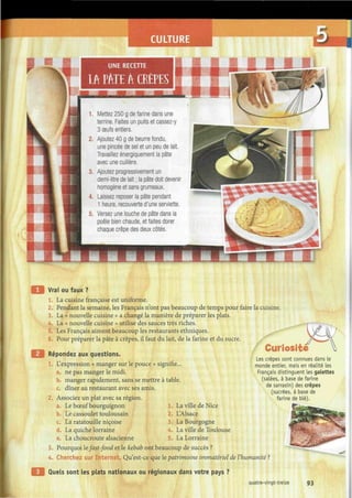 CULTURE
Vrai ou faux ?
1. La cuisine française est uniforme.
2. Pendant la semaine, les Français n'ont pas beaucoup de temps pour faire la cuisine.
3. La « nouvelle cuisine » a changé la manière de préparer les plats.
4. La « nouvelle cuisine » utilise des sauces très riches.
5. Les Français aiment beaucoup les restaurants ethniques.
6. Pour préparer la pâte à crêpes, il faut du lait, de la farine et du sucre.
Répondez aux questions.
1. L'expression « manger sur le pouce » signifie,
a. ne pas manger le midi.
La ville de Nice
L'Alsace
La Bourgogne
La ville de Toulouse
La Lorraine
Curiosité
b. manger rapidement, sans se mettre à table
c. dîner au restaurant avec ses amis.
2. Associez un plat avec sa région.
a. Le bœuf bourguignon 1.
b. Le cassoulet toulousain 2.
c. La ratatouille niçoise 3.
d. La quiche lorraine 4.
e. La choucroute alsacienne 5.
3. Pourquoi lefast-food et le kehab ont beaucoup de succès ?
4. Cherchez sur Internet. Qu'est-ce que le patrimoine immatériel de l'humanité ?
Les crêpes sont connues dans Le
monde entier, mais en réalité les
Français distinguent les galettes
(salées, à base de farine
de sarrasin) des crêpes
(sucrées, à base de
farine de blé).
£JFt*:
-_¿ys
Quels sont les plats nationaux ou régionaux dans votre pays ?
quatre-vingt-treize 93
 