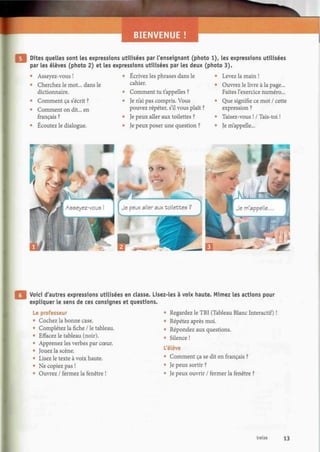 Dites quelles sont les expressions utilisées par l'enseignant (photo 1), les expressions utilisées
par les élèves (photo 2) et les expressions utilisées par les deux (photo 3).
Asseyez-vous !
Cherchez le mot... dans le
dictionnaire.
Comment ça s'écrit ?
Comment on dit... en
français ?
Écoutez le dialogue.
Écrivez les phrases dans le
cahier.
Comment tu t'appelles ?
Je n'ai pas compris. Vous
pouvez répéter, s'il vous plaît ?
Je peux aller aux toilettes ?
Je peux poser une question ?
Levez la main !
Ouvrez le livre à la page...
Faites l'exercice numéro...
Que signifie ce mot / cette
expression ?
Taisez-vous ! / Tais-toi !
Je m'appelle...
Voici d'autres expressions utilisées en classe. Lisez-les à voix haute. Mimez les actions pour
expliquer le sens de ces consignes et questions.
Le professeur
e
Cochez la bonne case.
• Complétez la fiche / le tableau.
• Effacez le tableau (noir).
• Apprenez les verbes par cœur.
» Jouez la scène.
• Lisez le texte à voix haute.
« Ne copiez pas !
• Ouvrez / fermez la fenêtre !
• Regardez le TET (Tableau Blanc Interactif) !
• Répétez après moi.
• Répondez aux questions.
• Silence !
L'élève
5
Comment ça se dit en français ?
• Je peux sortir ?
• Je peux ouvrir / fermer la fenêtre ?
treize 13
 