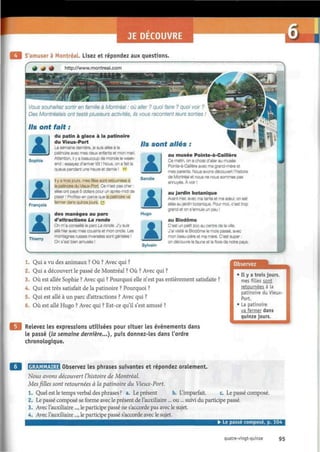 JE DECOUVRE
S'amuser à Montréal. Lisez et répondez aux questions.
Vous souhaitez sortir en famille à Montréal : où aller ? quoi faire ? quoi voir ?
Des Montréalais ont testé plusieurs activités, ils vous racontent leurs sorties !
Ils ont fait :
lSophie
François
AIThierry
du patin à glace à la patinoire
du Vieux-Port
La semaine dernière, je suis allée à la
patinoire avec mes deux enfants et mon mari.
Attention, il y a beaucoup de monde le week-
end : essayez d'arriver tôt ! Nous, on a fait la
queue pendant une heure et demie ! "
Il y a trois jours, mes filles sont retournées à
la patinoire du Vieux-Port. Ce n'est pas cher :
elles ont payé 5 dollars pour un après-midi de
plaisir ! Profitez-en parce que la patinoire va
fermer dans quinze jours. ¿5
des manèges au parc
d'attractions La ronde
On m'a conseillé le parc La ronde. J'y suis
allé hier avec mes cousins et mon oncle. Les
montagnes russes Inversées sont géniales !
On s'est bien amusés !
Ils sont allés :
AISandie
kHugo
AlSylvain
au musée Pointe-à-Cailière
Ce matin, on a choisi d'aller au musée
PoInte-à-Caillère avec ma grand-mère et
mes parents. Nous avons découvert l'histoire
de Montréal et nous ne nous sommes pas
ennuyés. À voir !
au jardin botanique
Avant-hier, avec ma tante et ma sœur, on est
allés au jardin botanique. Pour moi. c'est trop
grand et on s'ennuie un peu !
au Biodôme
C'est un petit zoo au centre de la ville.
J'ai visité le Biodôme le mois passé, avec
mon beau-père et ma mère. C'est super :
on découvre la faune et la flore de notre pays.
1. Qui a vu des animaux ? Où ? Avec qui ?
2. Qui a découvert le passé de Montréal ? Où ? Avec qui ?
3. Où est allée Sophie ? Avec qui ? Pourquoi elle n'est pas entièrement satisfaite ?
4. Qui est très satisfait de la patinoire ? Pourquoi ?
5. Qui est allé à un parc d'attractions ? Avec qui ?
6. Où est allé Hugo ? Avec qui ? Est-ce qu'il s'est amusé ?
Relevez les expressions utilisées pour situer les événements dans
le passé (la semaine dernière...), puis donnez-les dans l'ordre
chronologique.
Observez
I l y a trois jours,
mes fi Lies sont
retournées à la
patinoire du Vieux-
Port.
La patinoire
va fermer dans
quinze jours.
icKWalaraiHl Observez les phrases suivantes et répondez oralement.
Nous avons découvert l'histoire de Montréal.
Mes filles sont retournées à la patinoire du Vieux-Port.
1. Quel est le temps verbal des phrases ? a. Le présent b. L'imparfait. c Le passé composé.
2. Le passé composé se forme avec le présent de l'auxiliaire... ou... suivi du participe passé.
3. Avec l'auxiliaire..., le participe passé ne s'accorde pas avec le sujet.
4. Avec l'auxiliaire..., le participe passé s'accorde avec le sujet.
• Le passe compose, p. 104
quatre-vingt-quinze 95
 