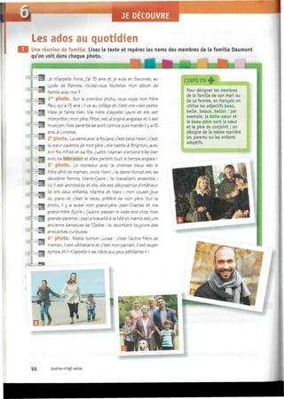 JE DECOUVRE
i
Les ados au quotidien
Une réunion de famille. Lisez le texte et repérez les noms des membres de la famille Daumont
qu'on voit dans chaque photo.
r , ~ V ^ : : i Í
j
Je m'appelle Anne, j'ai 15 ans et je suis en Seconde, au
_ Lycée de Rennes. Voulez-vous feuilleter mon album de
™ famille avec moi ?
^m lr c
photo. Sur la première photo, vous voyez mon frère
Paul, qui a 13 ans ; il va au collège et c'est une vraie peste.
I Mais je l'aime bien. Ma mère s'appelle taure et elle est
interprète ; mon père, Peter, est d'origine anglaise et il est
ES musicien. Mes parents se sont connus puis mariés il y a 15
ans, à Londres.
^ 2e
photo. La dame avec le foulard, c'est tata Helen ; c'est
• la scsur cadette de mon père ; elle habite à Brighton, avec
son fils Alfred et sa fille Judith. Maman s'entend très bien
9 avec sa belle-soeur et elles parlent tout le temps anglais !
3e
photo. Le monsieur avec la chemise bleue est le
| frère aîné de maman, oncle Henri ; la dame blonde est sa
deuxième femme, Marie-Claire ; ils travaillent ensemble :
iJB lui, ¡I est architecte et elle, elle est décoratrice d'intérieur.
Ha Us ont deux enfants, Marthe et Marc ; mon cousin joue
• ^ du piano et c'est le neveu préféré de mon père. Sur la
¡ M photo, il y a aussi mon grand-père Jean-Charles et ma
grand-mère Sylvie ; j'adore passer le week-end chez mes
| grands-parents : papi a travaillé à la télé et mamie est une
ancienne danseuse de l'Opéra : ils racontent toujours des
S Í anecdotes curieuses.
— 4e
photo. Peste tonton Lucas : c'est l'autre frère de
,-
™J
maman, il est célibataire et c'est mon parrain. Il est super
• • sympa et il m'appelle « sa nièce aux yeux pétillants » !
INFO EN +
Pour désigner les membres
de la famille de son mari ou
de sa femme, en français on
utilise les adjectifs beau,
belle, beaux, belles : par
exemple, la belle-sœur et
le beau-père sont la sœur
et le père du conjoint ; on
désigne de la même manière
les parents ou' les enfants
adoptifs.
96 quatre-vingt-seize
 