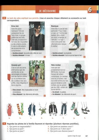 JE DECOUVRE
Le look des ados expliqué aux parents. Lisez et associez chaque vêtement ou accessoire au look
correspondant.
I
Emo kid
Votre fille adore
l'allemand? Elle est
certainement fan de
Tokio Hotel, le groupe
préféré des emo kids.
Côté look, on associe le
noir avec des chaussettes
ou des collants colorés.
À noter le côté enfantin
des accessoires et du
comportement.
» Ils/elles aiment : les porte-clés à tête de mort.
» Ils/elles détestent : le rose.
Basique
Votre fille n'a pas de look
particulier? Faux! Avec
un jean, un T-shirt et des
baskets, elle a choisi
son style, le basique, et
l'attitude « no logo »,
c'est-à-dire porter des
vêtements sans marque.
À méditer.
» Ils/elles aiment : la simplicité.
» Ils/elles détestent : tout ce qui esttape-à-l'œil.
I
Gossip girl
C'est le look des séries
américaines type Sex
and the city, où les
personnages principaux
sont des fashion victims
qui se promènent avec
des lunettes et des sacs
griffés, robes élégantes et
talons aiguilles.
» Elles aiment : être impeccables en toute
circonstance.
» Elles détestent : les vêtements démodés.
Néo-rocker
Votre ado sait
probablement tout sur
BB Brunes, le groupe
français de rockers
romantiques. Un manteau
court et un foulard, c'est
tout à fait normal pour ces
garçons tendance poète
solitaire, qui ne cachent
pas leur côté « enfant-de-
bonne-famille ».
» Ils aiment : la poésie.
» Ils détestent : les vêtements de sport.
b. h.
Regardez les photos de la famille Daumont et répondez (plusieurs réponses possibles).
1. Qui porte un imperméable ? 4. Qui porte un manteau court ?
2. Qui porte un pull ? 5. Qui porte un T-shirt rayé ?
3. Qui porte un jean ? 6. Qui porte une chemise jaune ?
quatre-vingt-dix-sept 97
 