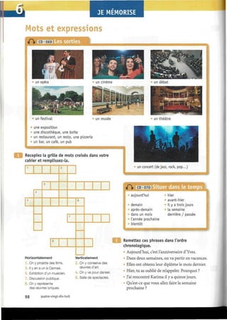 JE MEMORISE
Mots et expressions
une exposition
une discothèque, une boîte
un restaurant, un resto, une pizzeria
un bar, un café, un pub
Recopiez la grille de mots croisés dans votre
cahier et remplissez-la.
1
5
i
3
£
8
7
6
un concert (de jazz, rock, pop...)
4| 1» CD 070
aujourd'hui
demain
« après-demain
dans un mois
l'année prochaine
bientôt
hier
avant-hier
il y a trois jours
La semaine
dernière / passée
Horizontalement
On y projette des films.
Il y en a un à Cannes.
5. Exhibition d'un musicien.
7. Discussion publique.
On y représente
des œuvres lyriques.
Verticalement
On y conserve des
œuvres d'art.
4. On y va pour danser.
Salle de spectacles.
Remettez ces phrases dans l'ordre
chronologique.
» Aujourd'hui, c'est l'anniversaire d'Yves.
Dans deux semaines, on va partir en vacances.
Elles ont obtenu leur diplôme le mois dernier.
Hier, tu as oublié de m'appeler. Pourquoi ?
J'ai rencontré Karima il y a quinze jours.
Qu'est-ce que vous allez faire la semaine
prochaine ?
98 quatre-vingt-dix-huit
 