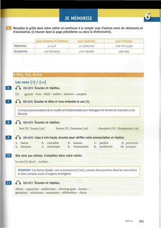 JE MEMORISE
Recopiez la grille dans votre cahier et continuez à la remplir avec d'autres noms de vêtements et
d'accessoires (à trouver dans la page précédente ou dans le dictionnaire).
Vêtements
Accessoires
pour hommes et femmes
un pull
une echarpe
pour hommes
un costume
une cravate
pour femmes
une mini-jupe
des bas
• Dire, lire, écrire
Les sons [5] / [on]
«P)> CD «073 Écoutez et répétez.
[5] garçon - bon - fond - ombre - marron - compter
«P|» CD • 074 Écoutez et dites si vous entendez le son [5].
La bonne prononciation de la voyelle est fondamentale pour distinguer les formes du masculin et du
féminin.
9 «0» CD «075 Écoutez et répétez.
bon [5] / bonne [on] breton [5] / bretonne [on] champion [5] / championne [on]
9 «Pi» CD
' 0 7 6 L
i s e z
à voix haute, écoutez pour vérifier votre prononciation et répétez.
1. baron 3. connaître 5. maison 7. pardon 9. personnel
2. baronne 4. corrompre 6. maisonnette 8. pardonner 10. pompon
Des sons aux lettres. Complétez dans votre cahier.
Le son [5] s'écrit... ou bien ... .
ATTENTION ! Les lettres finales -um se prononcent [om], comme dans pomme, dans les mots latins
et dans certains mots d'origines étrangères.
«P» CD «077 Écoutez et répétez.
album - aquarium - auditorium - chewing-gum - forum -
géranium - minimum - maximum - référendum - rhum
cent un 101
 
