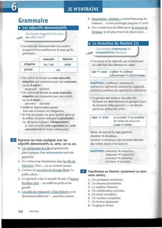 I
Grammaire
• Les adjectifs démonstratifs
Quelques suggestions pou
ce week-end ?
)
Les adjectifs démonstratifs s'accordent
en genre et en nombre avec le nom qu'ils
précèdent.
singulier
pluriel
masculin
ce / cet
féminin
cette
ces
• On utilise ce devant un nom masculin
singulier qui commence par une consonne
ou un h aspiré :
ce garçon ce héros
• On utilise cet devant un nom masculin
singulier qui commence par une voyelle
ou un h muet :
cet arbre cet hôtel
• Cette ne s'apostrophe jamais.
Avec ces, la liaison est obligatoire.
• Si c'est nécessaire, on peut ajouter après ce
le sufhxe -ci (pour indiquer la proximité)
ou -là (pour indiquer l'éloignement) :
Je vous conseille cette exposition-ci ; cette
exposition-là est moins intéressante.
Reprenez les mots soulignés avec les
adjectifs démonstratifs ce, cette, cet ou ces.
0. Les restaurants de Lille proposent des
plats typiques. Ces restaurants sont très
appréciés.
1. Il y a beaucoup d'animation dans la/ville de
Montréal. Dans..., on ne s'ennuie jamais.
2. Carmen est un opéra de Georges Bizet. Le
public adore... .
3. Le spectacle a lieu le samedi 20 juin, à l'espace
Bouillon d'art.... accueille les petits et les
grands.
4. Les plats du restaurant « Chez Robert» sont
absolument délicieux !... sont faits maison.
5. L'exposition « Barbara » a attiré beaucoup de
visiteurs.... va être prolongée jusqu'au 15 avril.
6. On a vendu tous les billets pour le concert de
Stromae. Je n'ai plus trouve de places pour ... .
• La formation du féminin (4)
L'inoubliable chanteuse et
compositrice Barbara.
J• Les noms et les adjectifs qui se terminent
en -eur font leur féminin en -euse :
-eur -» -euse coiffeur -» coiffeuse
collectionneur -» collectionneuse
EXCEPTIONS : meilleur(e), antérieur(e),
extérieur(e), inférieur(e), intérieur(e), majeur(e),
mineur(e), postérieur(e), supérieur(e), ultérieur(e)
• Le groupe des noms et des adjectifs
finissant en -teur forment un groupe à part.
Ils donnent -trice quand le -t- ne fait pas
partie du radical du verbe :
•teur -» -trice accusateur -> accusatrice
(le verbe est accus-er)
acteur -» actrice
Sinon, ils suivent la règle générale :
chanteur -» chanteuse,
menteur -» menteuse (car ces mots dérivent
des verbes chant-er et ment-ir).
EXCEPTIONS: exécuteur -» exécutrice,
inspecteur -» inspectrice,
inventeur -» inventrice,
serviteur 4 servante.
Transformez au féminin (oralement ou dans
votre cahier).
1. Un animateur exubérant.
2. Un danseur prometteur.
3. Le meilleur chanteur.
4. Un collaborateur précieux.
5. Un jeune travailleur.
6. Un vendeur compétent.
7. Un lecteur passionné.
8. Un garçon rêveur.
102 cent deux
 